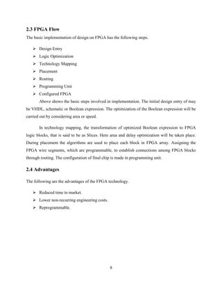 2.3 FPGA Flow
The basic implementation of design on FPGA has the following steps.

    Design Entry
    Logic Optimization
    Technology Mapping
    Placement
    Routing
    Programming Unit
    Configured FPGA
       Above shows the basic steps involved in implementation. The initial design entry of may
be VHDL, schematic or Boolean expression. The optimization of the Boolean expression will be
carried out by considering area or speed.

       In technology mapping, the transformation of optimized Boolean expression to FPGA
logic blocks, that is said to be as Slices. Here area and delay optimization will be taken place.
During placement the algorithms are used to place each block in FPGA array. Assigning the
FPGA wire segments, which are programmable, to establish connections among FPGA blocks
through routing. The configuration of final chip is made in programming unit.

2.4 Advantages

The following are the advantages of the FPGA technology.

    Reduced time to market.
    Lower non-recurring engineering costs.
    Reprogrammable.




                                               9
 