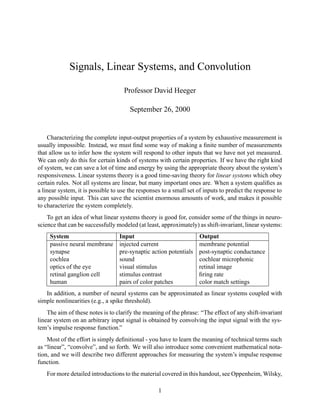 Signals, Linear Systems, and Convolution
Professor David Heeger
September 26, 2000
Characterizing the complete input-output properties of a system by exhaustive measurement is
usually impossible. Instead, we must ﬁnd some way of making a ﬁnite number of measurements
that allow us to infer how the system will respond to other inputs that we have not yet measured.
We can only do this for certain kinds of systems with certain properties. If we have the right kind
of system, we can save a lot of time and energy by using the appropriate theory about the system’s
responsiveness. Linear systems theory is a good time-saving theory for linear systems which obey
certain rules. Not all systems are linear, but many important ones are. When a system qualiﬁes as
a linear system, it is possible to use the responses to a small set of inputs to predict the response to
any possible input. This can save the scientist enormous amounts of work, and makes it possible
to characterize the system completely.
To get an idea of what linear systems theory is good for, consider some of the things in neuro-
science that can be successfully modeled (at least, approximately) as shift-invariant, linear systems:
System Input Output
passive neural membrane injected current membrane potential
synapse pre-synaptic action potentials post-synaptic conductance
cochlea sound cochlear microphonic
optics of the eye visual stimulus retinal image
retinal ganglion cell stimulus contrast ﬁring rate
human pairs of color patches color match settings
In addition, a number of neural systems can be approximated as linear systems coupled with
simple nonlinearities (e.g., a spike threshold).
The aim of these notes is to clarify the meaning of the phrase: “The effect of any shift-invariant
linear system on an arbitrary input signal is obtained by convolving the input signal with the sys-
tem’s impulse response function.”
Most of the effort is simply deﬁnitional - you have to learn the meaning of technical terms such
as “linear”, “convolve”, and so forth. We will also introduce some convenient mathematical nota-
tion, and we will describe two different approaches for measuring the system’s impulse response
function.
For more detailed introductions to the material covered in this handout, see Oppenheim, Wilsky,
1
 
