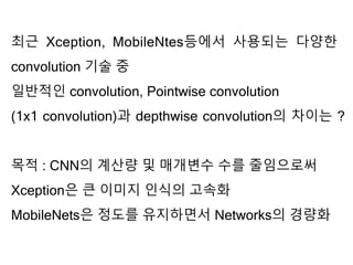 최근 Xception, MobileNtes등에서 사용되는 다양한
convolution 기술 중
일반적인 convolution, Pointwise convolution
(1x1 convolution)과 depthwise convolution의 차이는 ?
목적 : CNN의 계산량 및 매개변수 수를 줄임으로써
Xception은 큰 이미지 인식의 고속화
MobileNets은 정도를 유지하면서 Networks의 경량화
 