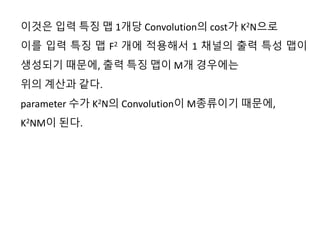 이것은 입력 특징 맵 1개당 Convolution의 cost가 K2N으로
이를 입력 특징 맵 F2 개에 적용해서 1 채널의 출력 특성 맵이
생성되기 때문에, 출력 특징 맵이 M개 경우에는
위의 계산과 같다.
parameter 수가 K2N의 Convolution이 M종류이기 때문에,
K2NM이 된다.
 