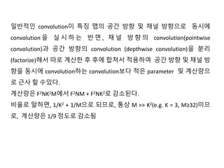 일반적인 convolution이 특징 맵의 공간 방향 및 채널 방향으로 동시에
convolution 을 실 시 하 는 반 면 , 채 널 방 향 의 convolution(pointwise
convolution)과 공간 방향의 convolution (depthwise convolution)을 분리
(factorize)해서 따로 계산한 후 후에 합쳐서 적용하여 공간 방향 및 채널 방
향을 동시에 convolution하는 convolution보다 적은 parameter 및 계산량으
로 근사 할 수있다.
계산량은 F2NK2M에서 F2NM + F2NK2로 감소된다.
비율로 말하면, 1/K2 + 1/M으로 되므로, 통상 M >> K2(e.g. K = 3, M≥32)이므
로, 계산량은 1/9 정도로 감소됨
 