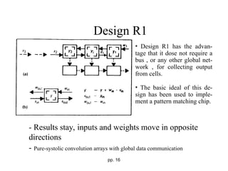 pp. 16
Design R1
- Results stay, inputs and weights move in opposite
directions
- Pure-systolic convolution arrays with global data communication
• Design R1 has the advan-
tage that it dose not require a
bus , or any other global net-
work , for collecting output
from cells.
• The basic ideal of this de-
sign has been used to imple-
ment a pattern matching chip.
 