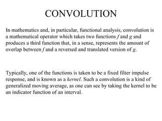 CONVOLUTION
In mathematics and, in particular, functional analysis, convolution is
a mathematical operator which takes two functions f and g and
produces a third function that, in a sense, represents the amount of
overlap between f and a reversed and translated version of g.
Typically, one of the functions is taken to be a fixed filter impulse
response, and is known as a kernel. Such a convolution is a kind of
generalized moving average, as one can see by taking the kernel to be
an indicator function of an interval.
 