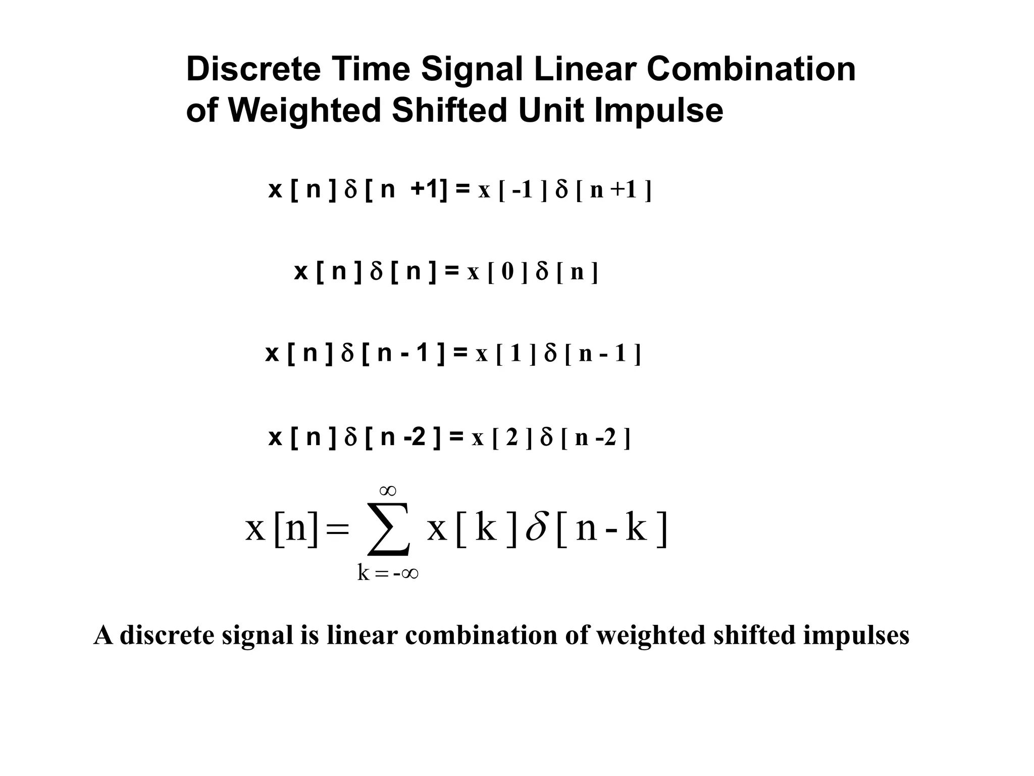 Discrete Time Signal Linear Combination
of Weighted Shifted Unit Impulse
x [ n ]  [ n +1] = x [ -1 ]  [ n +1 ]
x [ n ]  [ n ] = x [ 0 ]  [ n ]
x [ n ]  [ n - 1 ] = x [ 1 ]  [ n - 1 ]
x [ n ]  [ n -2 ] = x [ 2 ]  [ n -2 ]




-k
]k-n[]k[x[n]x 
A discrete signal is linear combination of weighted shifted impulses
 