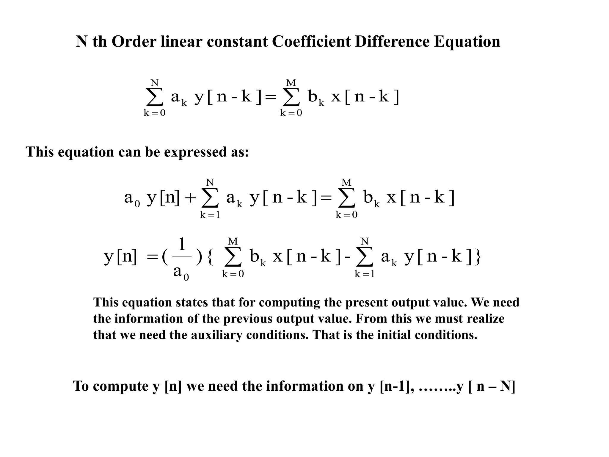 N th Order linear constant Coefficient Difference Equation



M
0k
k
N
0k
k ]k-n[xb]k-n[ya



M
0k
k
N
1k
k0 ]k-n[xb]k-n[ya[n]ya
This equation can be expressed as:
}]k-n[ya-]k-n[xb{)
a
1
([n]y
N
1k
k
M
0k
k
0



This equation states that for computing the present output value. We need
the information of the previous output value. From this we must realize
that we need the auxiliary conditions. That is the initial conditions.
To compute y [n] we need the information on y [n-1], ……..y [ n – N]
 