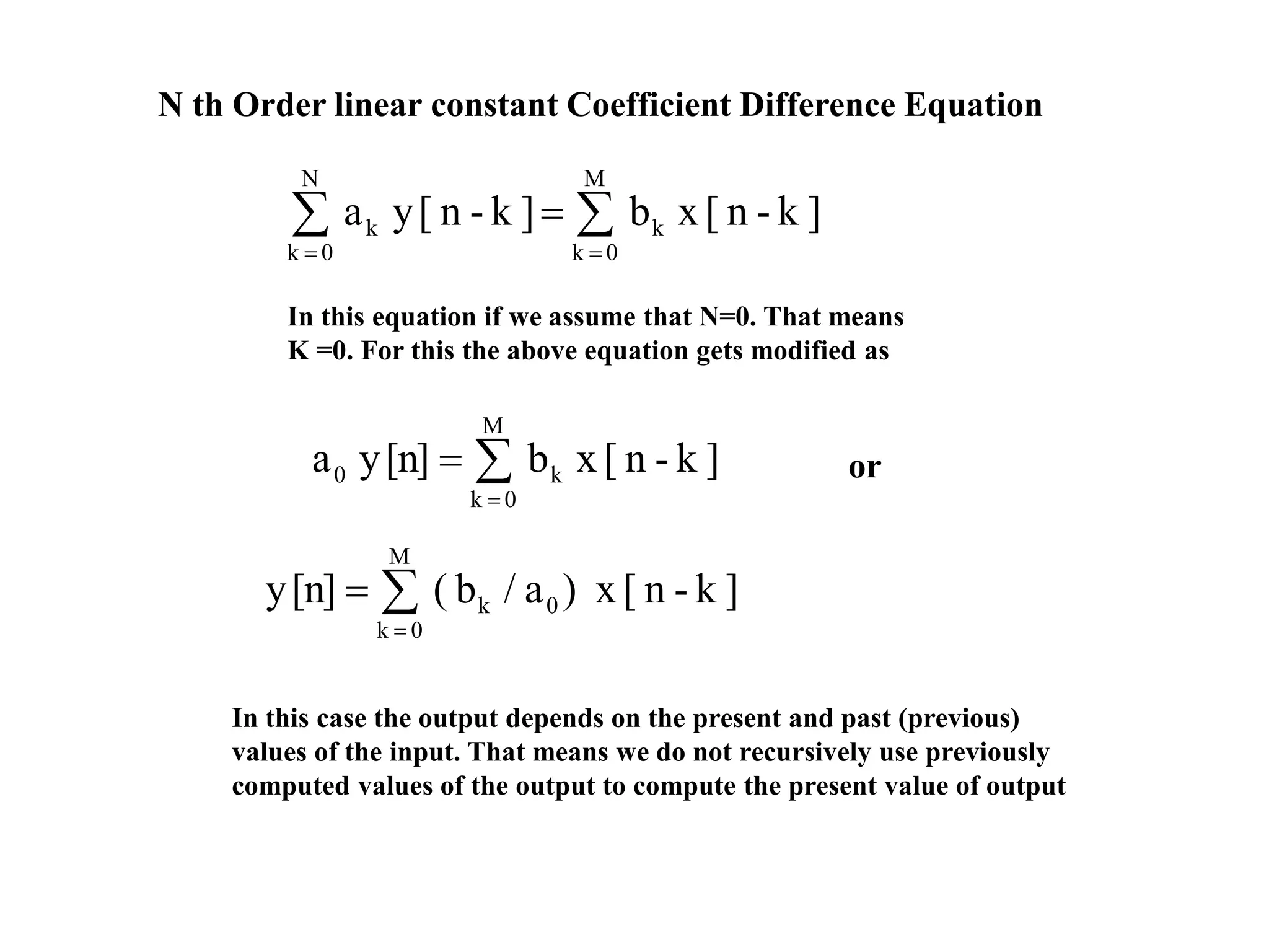 N th Order linear constant Coefficient Difference Equation



M
0k
k
N
0k
k ]k-n[xb]k-n[ya
In this equation if we assume that N=0. That means
K =0. For this the above equation gets modified as



M
0k
0k ]k-n[x)a/b([n]y



M
0k
k0 ]k-n[xb[n]ya or
In this case the output depends on the present and past (previous)
values of the input. That means we do not recursively use previously
computed values of the output to compute the present value of output
 