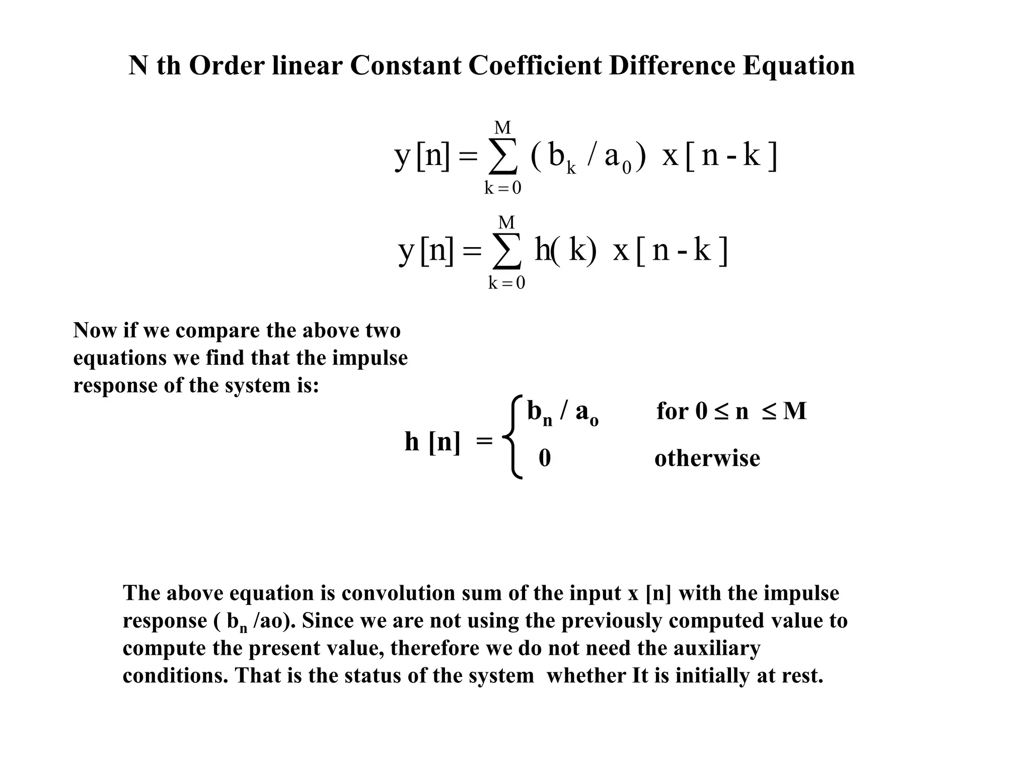N th Order linear Constant Coefficient Difference Equation



M
0k
0k ]k-n[x)a/b([n]y



M
0k
]k-n[xk)h([n]y
Now if we compare the above two
equations we find that the impulse
response of the system is:
h [n] =
bn / ao for 0  n  M
0 otherwise
The above equation is convolution sum of the input x [n] with the impulse
response ( bn /ao). Since we are not using the previously computed value to
compute the present value, therefore we do not need the auxiliary
conditions. That is the status of the system whether It is initially at rest.
 
