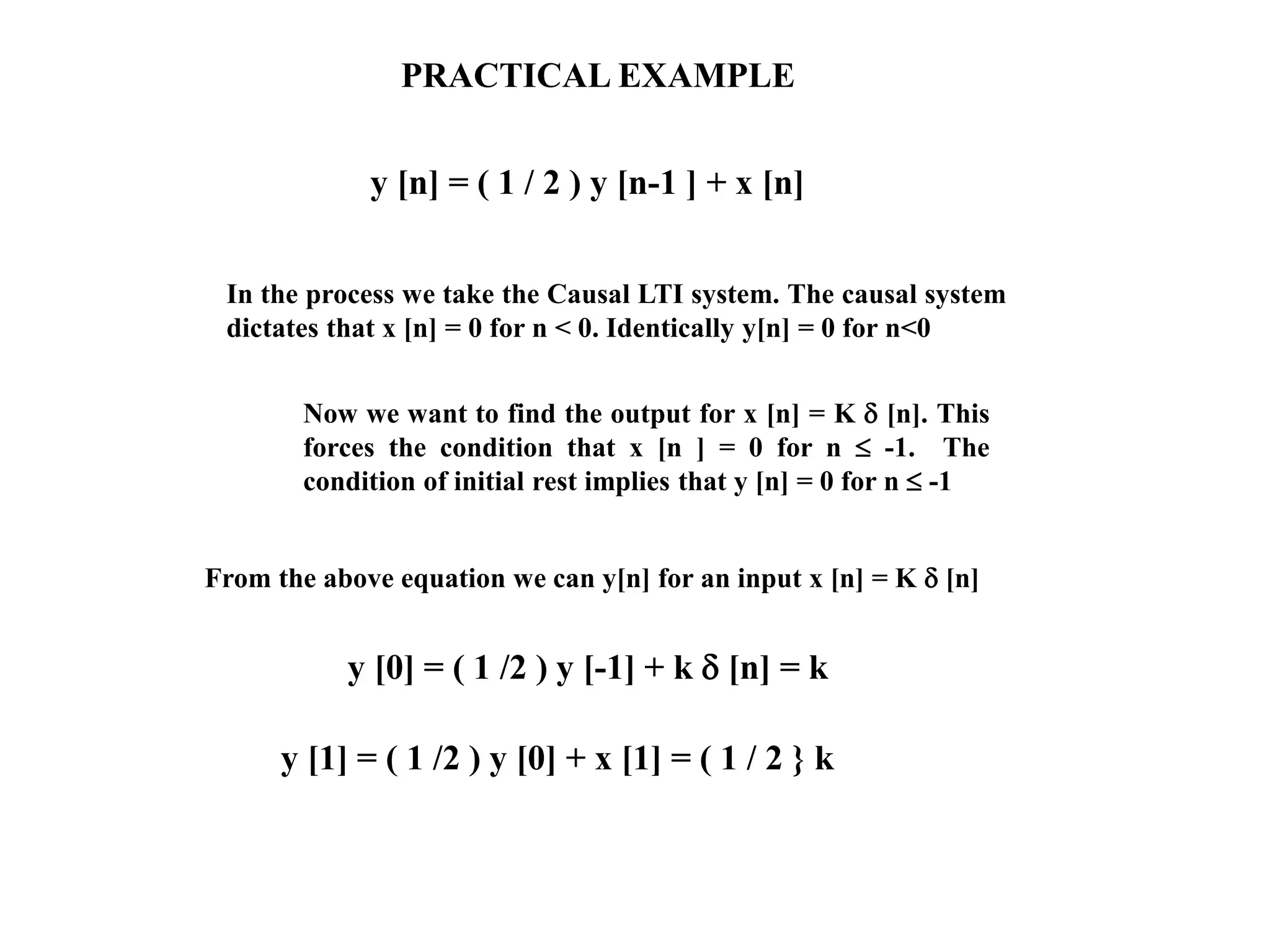 PRACTICAL EXAMPLE
y [n] = ( 1 / 2 ) y [n-1 ] + x [n]
Now we want to find the output for x [n] = K  [n]. This
forces the condition that x [n ] = 0 for n  -1. The
condition of initial rest implies that y [n] = 0 for n  -1
In the process we take the Causal LTI system. The causal system
dictates that x [n] = 0 for n < 0. Identically y[n] = 0 for n<0
From the above equation we can y[n] for an input x [n] = K  [n]
y [0] = ( 1 /2 ) y [-1] + k  [n] = k
y [1] = ( 1 /2 ) y [0] + x [1] = ( 1 / 2 } k
 