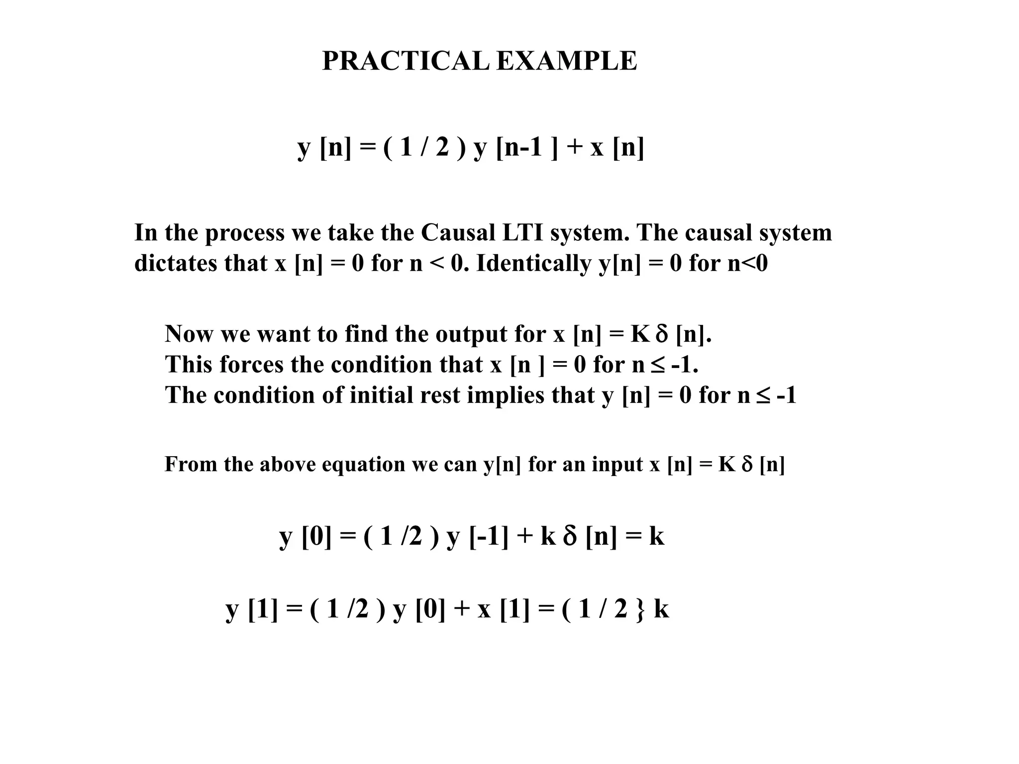 PRACTICAL EXAMPLE
y [n] = ( 1 / 2 ) y [n-1 ] + x [n]
Now we want to find the output for x [n] = K  [n].
This forces the condition that x [n ] = 0 for n  -1.
The condition of initial rest implies that y [n] = 0 for n  -1
In the process we take the Causal LTI system. The causal system
dictates that x [n] = 0 for n < 0. Identically y[n] = 0 for n<0
From the above equation we can y[n] for an input x [n] = K  [n]
y [0] = ( 1 /2 ) y [-1] + k  [n] = k
y [1] = ( 1 /2 ) y [0] + x [1] = ( 1 / 2 } k
 