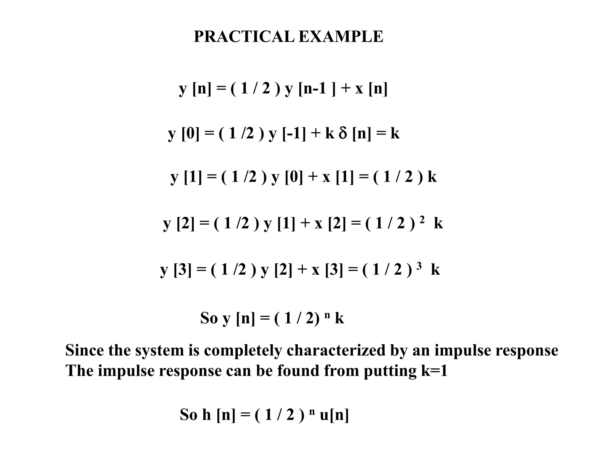 PRACTICAL EXAMPLE
y [n] = ( 1 / 2 ) y [n-1 ] + x [n]
y [0] = ( 1 /2 ) y [-1] + k  [n] = k
y [1] = ( 1 /2 ) y [0] + x [1] = ( 1 / 2 ) k
y [2] = ( 1 /2 ) y [1] + x [2] = ( 1 / 2 ) 2 k
y [3] = ( 1 /2 ) y [2] + x [3] = ( 1 / 2 ) 3 k
So y [n] = ( 1 / 2) n k
Since the system is completely characterized by an impulse response
The impulse response can be found from putting k=1
So h [n] = ( 1 / 2 ) n u[n]
 