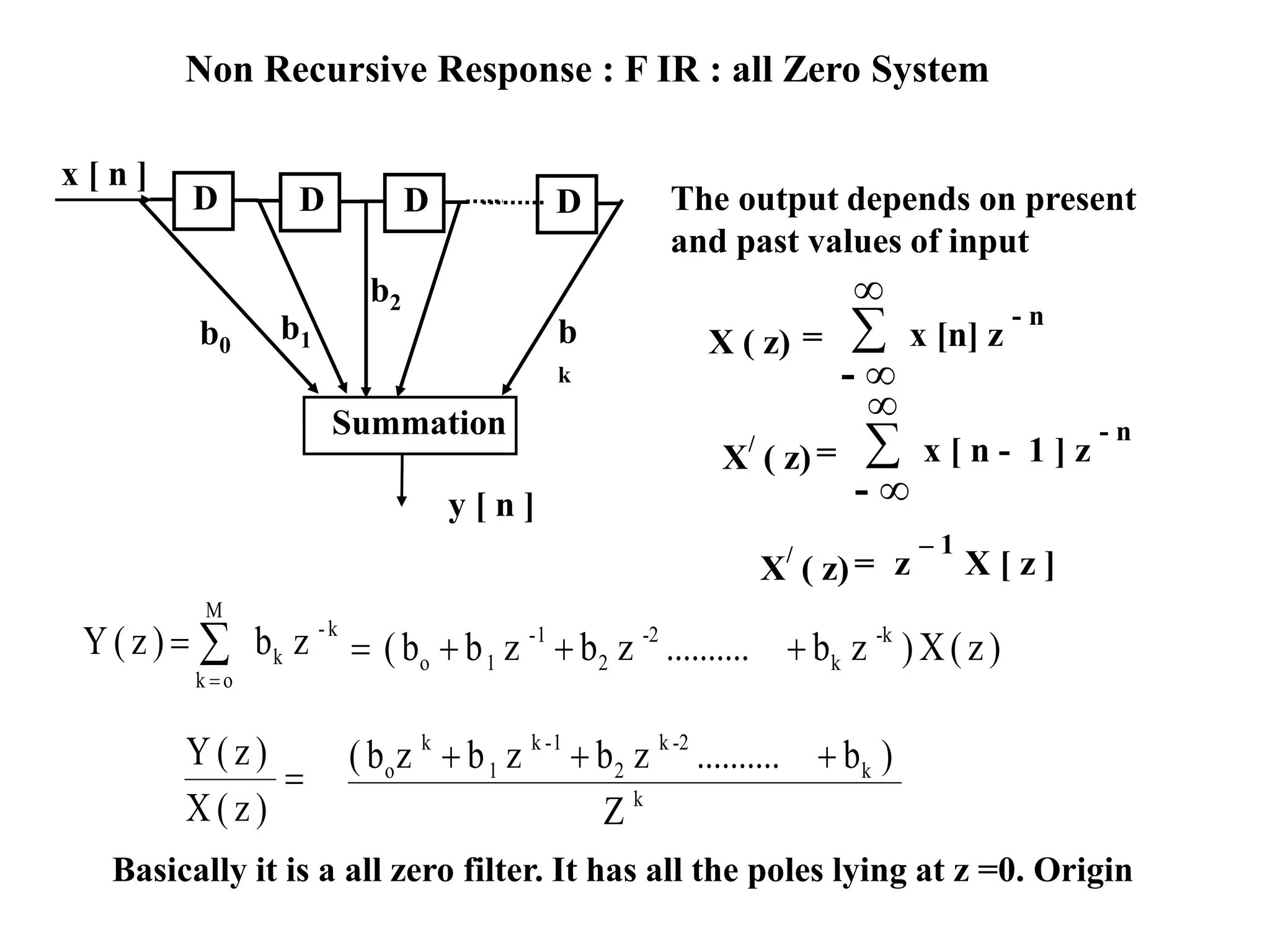 The output depends on present
and past values of input
Summation
x [ n ]
y [ n ]
b
k
D D D D
b0
b1
b2
X ( z) = ∑
- ∞
∞
x [n] z
- n
X/
( z)= ∑
- ∞
∞
x [ n - 1 ] z
- n
X/
( z)= z
– 1
X [ z ]
zb)z(Y k-
k
M
ok


 )z(X)zb..........zbzbb( -k
k
-2
2
1-
1o 
)z(X
)z(Y
 k
k
2-k
2
1-k
1
k
o
Z
)b..........zbzbzb( 
Basically it is a all zero filter. It has all the poles lying at z =0. Origin
Non Recursive Response : F IR : all Zero System
 