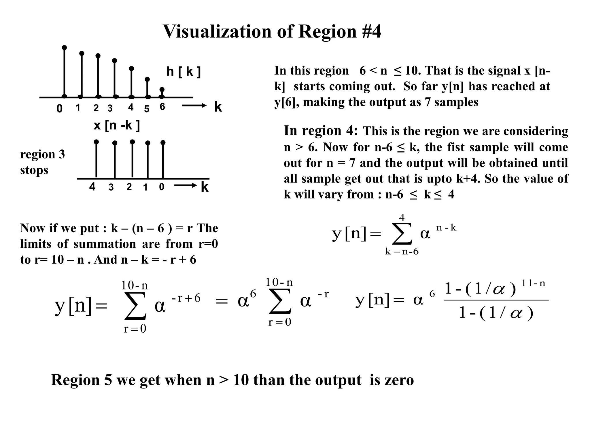 k
h [ k ]
0 1 2 3 4 5 6
Visualization of Region #4
region 3
stops
In this region 6 < n ≤ 10. That is the signal x [n-
k] starts coming out. So far y[n] has reached at
y[6], making the output as 7 samples
In region 4: This is the region we are considering
n > 6. Now for n-6 ≤ k, the fist sample will come
out for n = 7 and the output will be obtained until
all sample get out that is upto k+4. So the value of
k will vary from : n-6 ≤ k ≤ 4


4
6-nk
k-n
α[n]y
Region 5 we get when n > 10 than the output is zero



n-10
0r
6r-
α[n]y )/1(-1
)/1(-1
α[n]y
n-11
6



k
x [n -k ]
4 3 2 1 0
Now if we put : k – (n – 6 ) = r The
limits of summation are from r=0
to r= 10 – n . And n – k = - r + 6


n-10
0r
r-6
αα
 