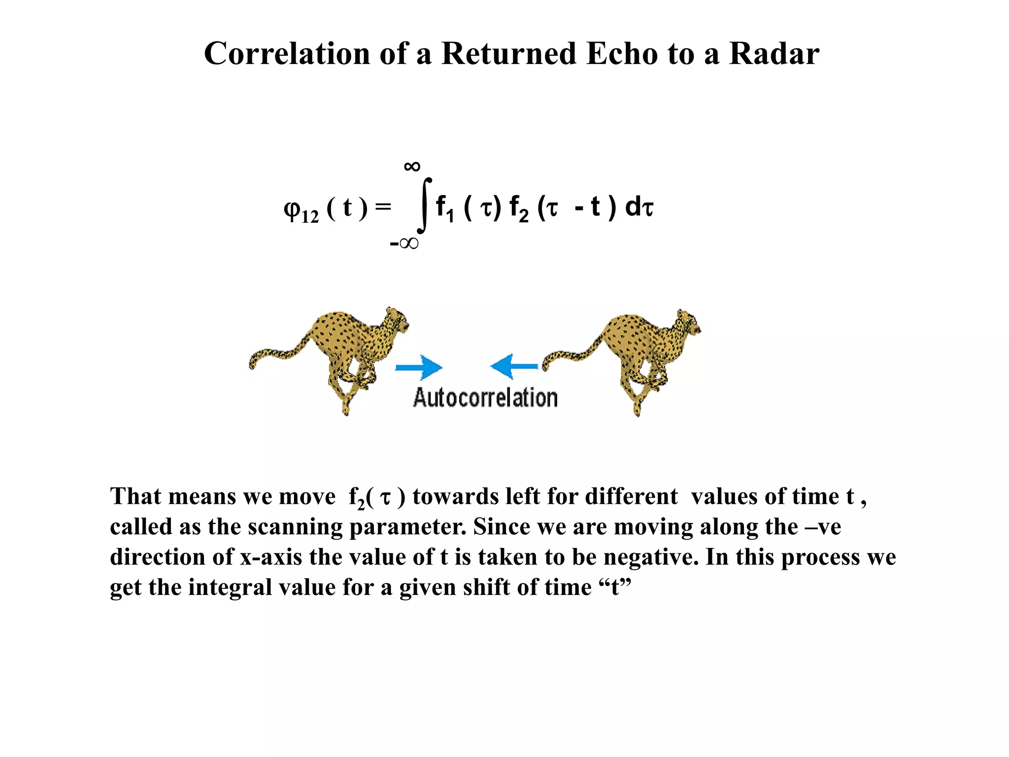 Correlation of a Returned Echo to a Radar
∫-∞
∞
f1 ( ) f2 ( - t ) d12 ( t ) =
That means we move f2(  ) towards left for different values of time t ,
called as the scanning parameter. Since we are moving along the –ve
direction of x-axis the value of t is taken to be negative. In this process we
get the integral value for a given shift of time “t”
 