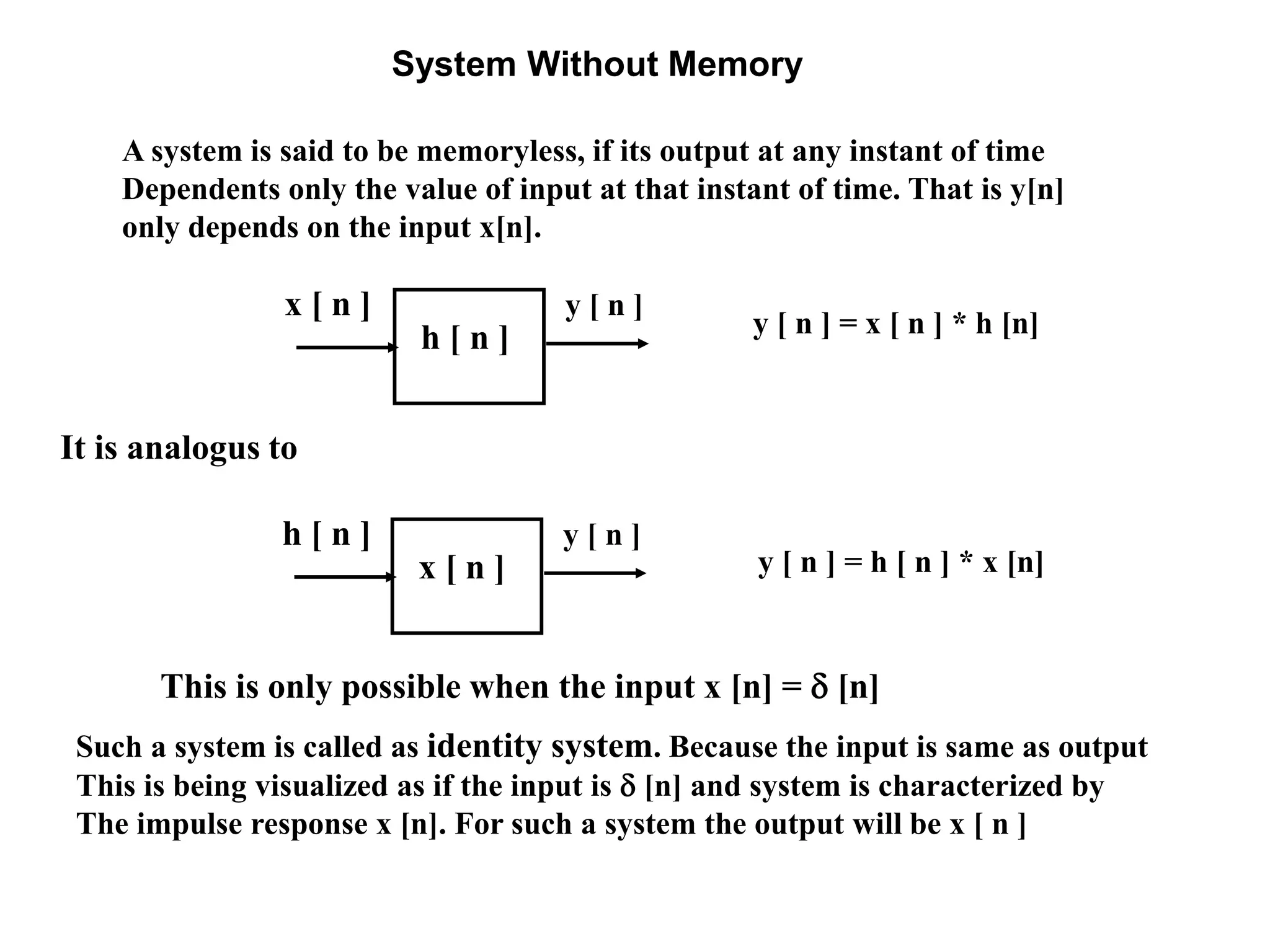 System Without Memory
A system is said to be memoryless, if its output at any instant of time
Dependents only the value of input at that instant of time. That is y[n]
only depends on the input x[n].
Such a system is called as identity system. Because the input is same as output
This is being visualized as if the input is  [n] and system is characterized by
The impulse response x [n]. For such a system the output will be x [ n ]
y [ n ]x [ n ]
h [ n ] y [ n ] = x [ n ] * h [n]
This is only possible when the input x [n] =  [n]
y [ n ] = h [ n ] * x [n]
y [ n ]h [ n ]
x [ n ]
It is analogus to
 