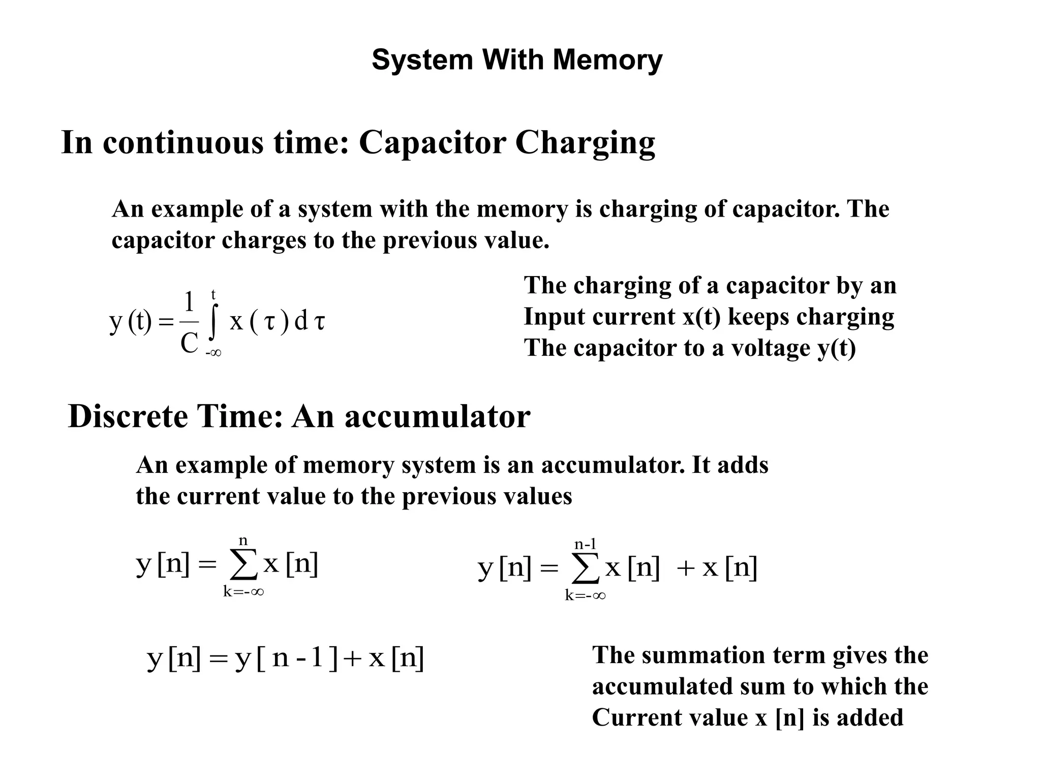 System With Memory



1-n
-k
[n]x[n]x[n]y
The summation term gives the
accumulated sum to which the
Current value x [n] is added
Discrete Time: An accumulator
In continuous time: Capacitor Charging
An example of a system with the memory is charging of capacitor. The
capacitor charges to the previous value.



t
-
τd)τ(x
C
1
(t)y
The charging of a capacitor by an
Input current x(t) keeps charging
The capacitor to a voltage y(t)
An example of memory system is an accumulator. It adds
the current value to the previous values



n
-k
[n]x[n]y
[n]x]1-n[y[n]y 
 