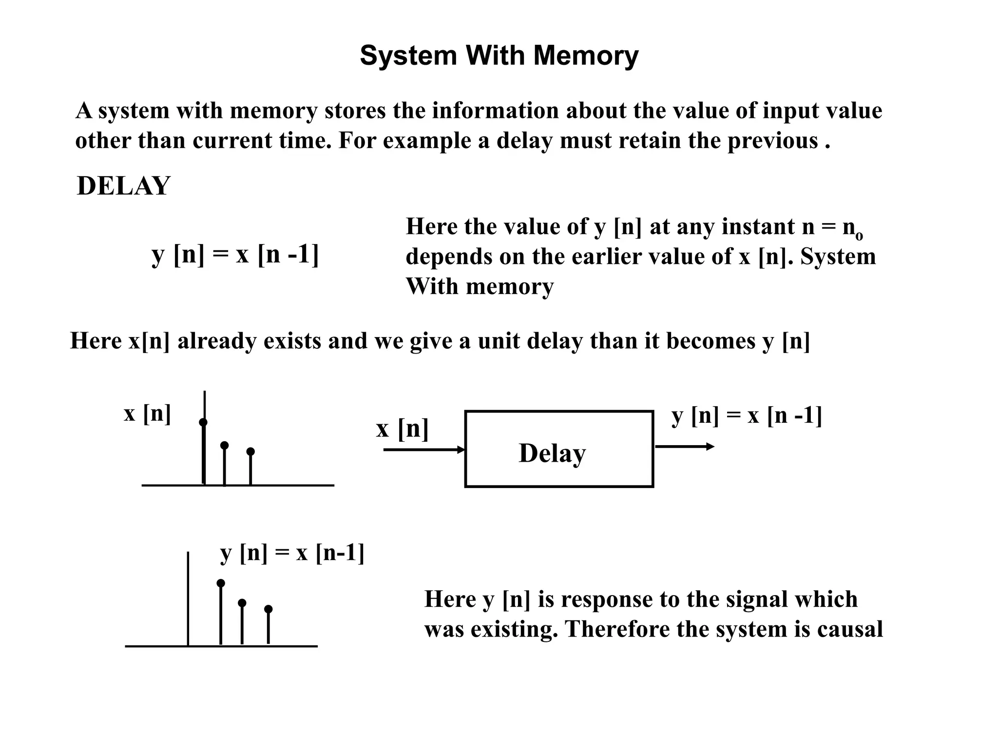System With Memory
y [n] = x [n -1]
Here the value of y [n] at any instant n = no
depends on the earlier value of x [n]. System
With memory
A system with memory stores the information about the value of input value
other than current time. For example a delay must retain the previous .
Here x[n] already exists and we give a unit delay than it becomes y [n]
y [n] = x [n -1]x [n]
Here y [n] is response to the signal which
was existing. Therefore the system is causal
y [n] = x [n-1]
DELAY
x [n]
Delay
 