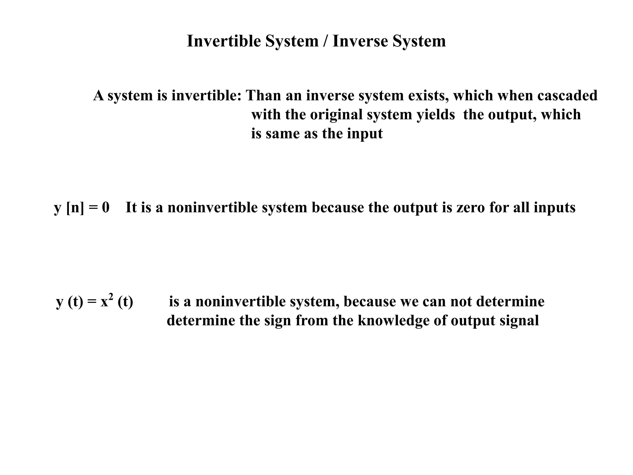 Invertible System / Inverse System
A system is invertible: Than an inverse system exists, which when cascaded
with the original system yields the output, which
is same as the input
y [n] = 0 It is a noninvertible system because the output is zero for all inputs
y (t) = x2
(t) is a noninvertible system, because we can not determine
determine the sign from the knowledge of output signal
 
