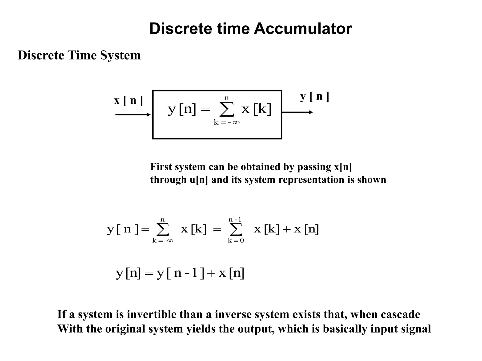 Discrete time Accumulator
If a system is invertible than a inverse system exists that, when cascade
With the original system yields the output, which is basically input signal
Discrete Time System
x [ n ] y [ n ]
[k]x[n]y
n
-k



[n]x[k]x[k]x]n[y
1-n
0k
n
-k
 

[n]x]1-n[y[n]y 
First system can be obtained by passing x[n]
through u[n] and its system representation is shown
 