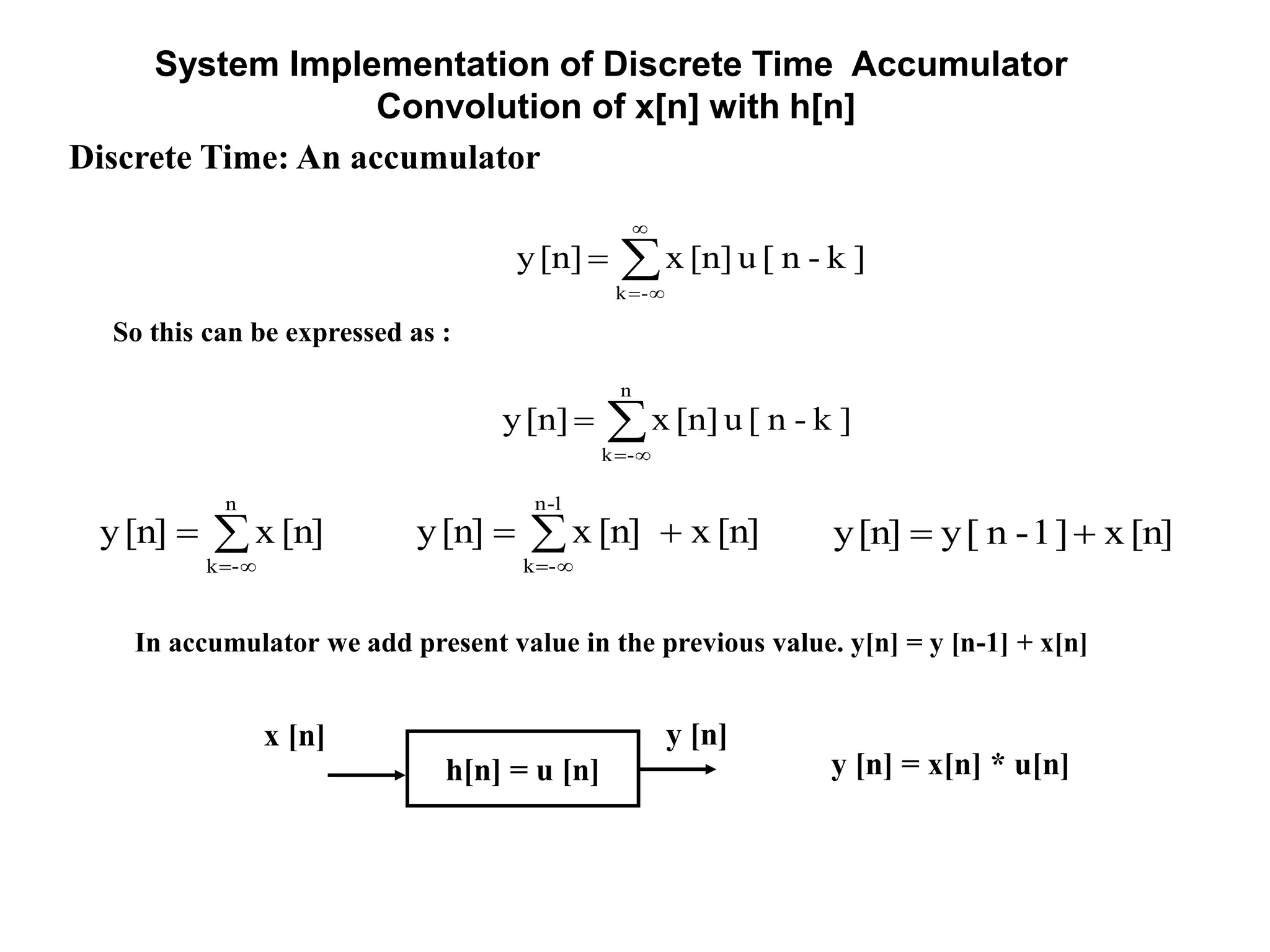 System Implementation of Discrete Time Accumulator
Convolution of x[n] with h[n]
Discrete Time: An accumulator



1-n
-k
[n]x[n]x[n]y


n
-k
[n]x[n]y [n]x]1-n[y[n]y 
So this can be expressed as :




-k
]k-n[u[n]x[n]y


n
-k
]k-n[u[n]x[n]y
h[n] = u [n]
x [n] y [n]
y [n] = x[n] * u[n]
In accumulator we add present value in the previous value. y[n] = y [n-1] + x[n]
 