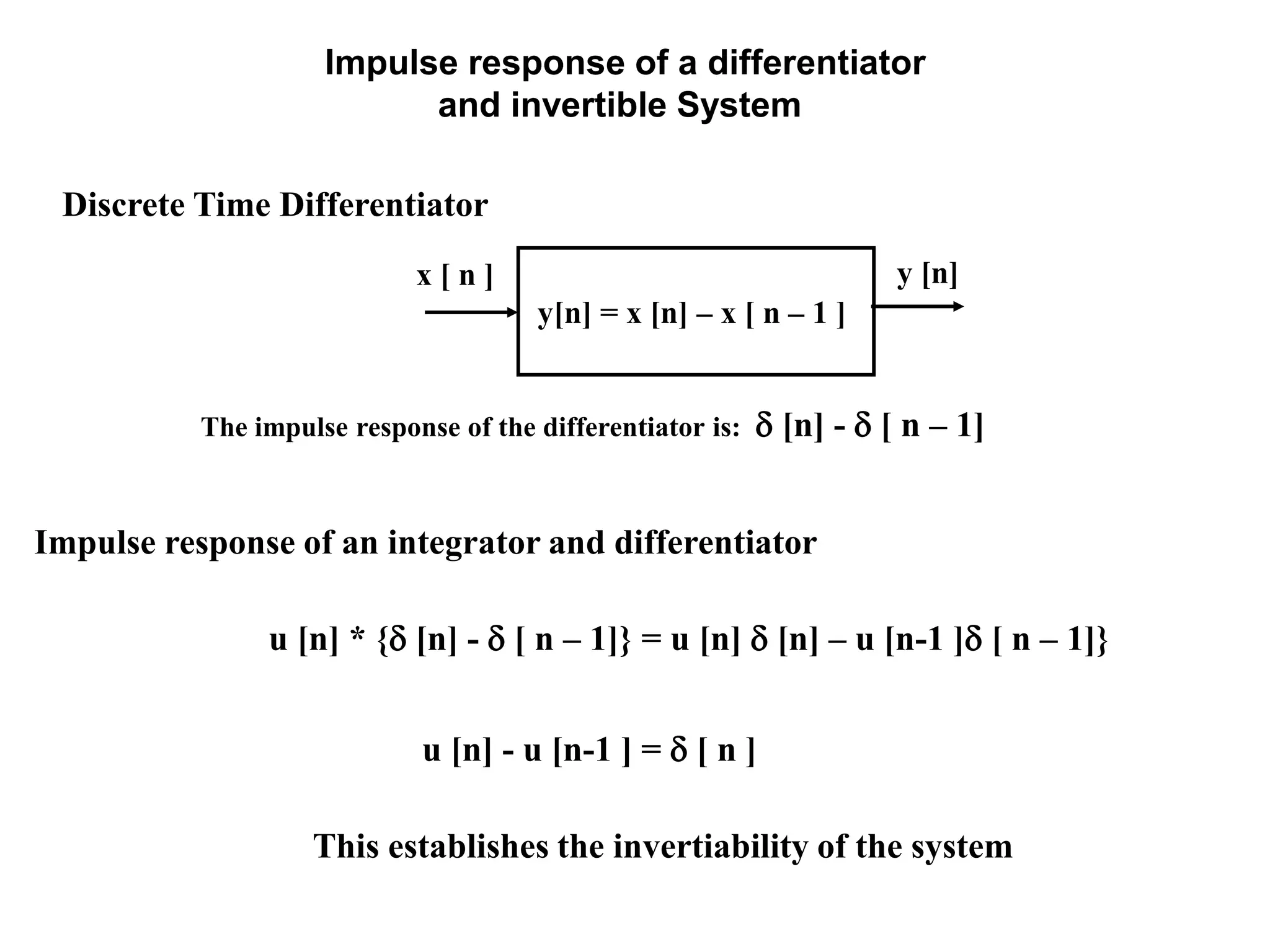 Impulse response of a differentiator
and invertible System
The impulse response of the differentiator is:  [n] -  [ n – 1]
Discrete Time Differentiator
x [ n ]
y[n] = x [n] – x [ n – 1 ]
y [n]
Impulse response of an integrator and differentiator
u [n] * { [n] -  [ n – 1]} = u [n]  [n] – u [n-1 ] [ n – 1]}
u [n] - u [n-1 ] =  [ n ]
This establishes the invertiability of the system
 