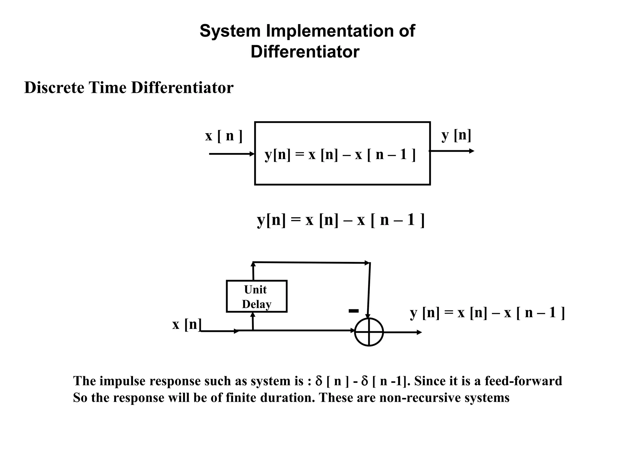 System Implementation of
Differentiator
Discrete Time Differentiator
x [ n ]
y[n] = x [n] – x [ n – 1 ]
y [n]
y[n] = x [n] – x [ n – 1 ]
y [n] = x [n] – x [ n – 1 ]
Unit
Delay
x [n]
The impulse response such as system is :  [ n ] -  [ n -1]. Since it is a feed-forward
So the response will be of finite duration. These are non-recursive systems
 