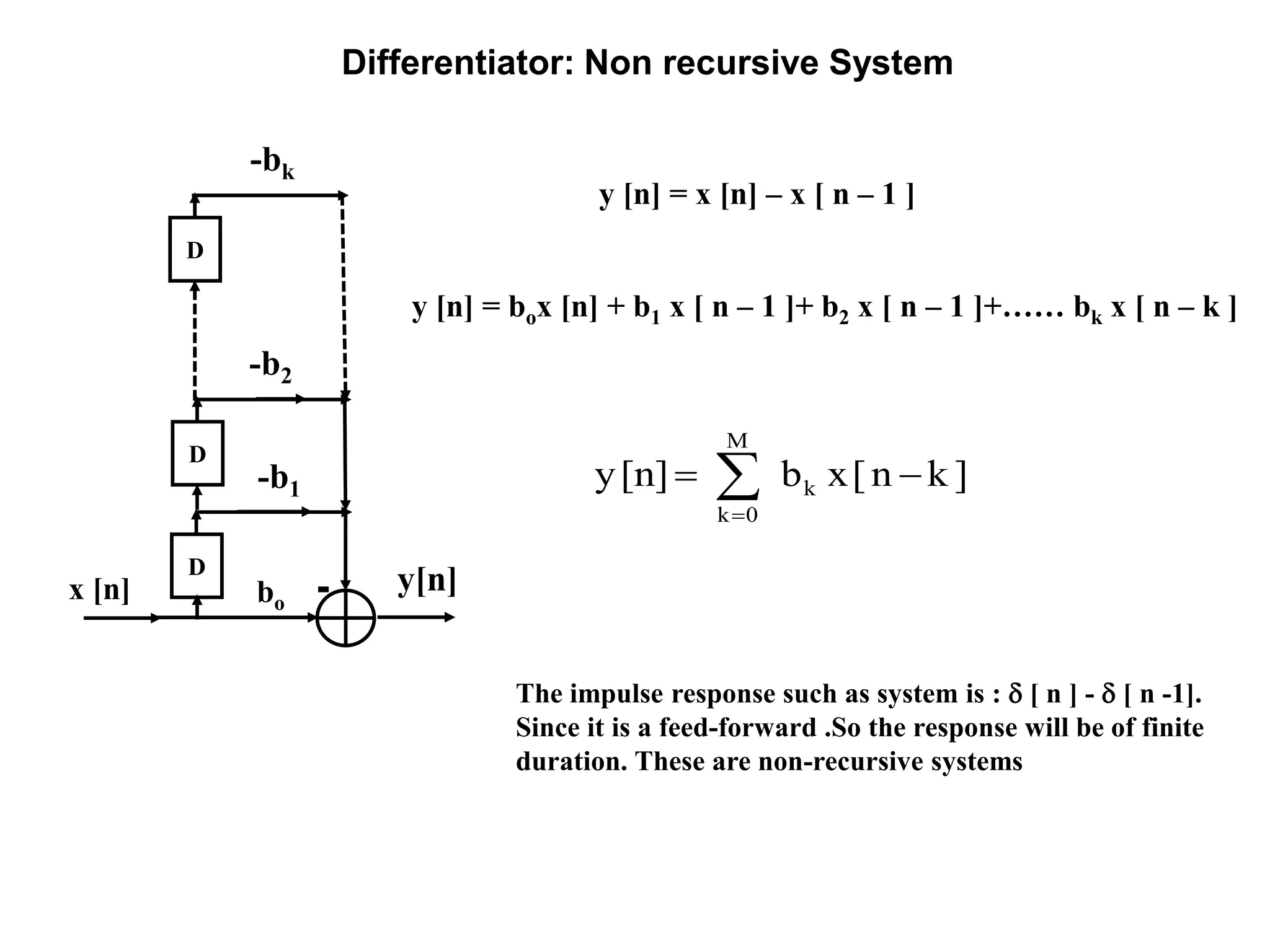 Differentiator: Non recursive System
y[n]
y [n] = x [n] – x [ n – 1 ]
D
x [n]
The impulse response such as system is :  [ n ] -  [ n -1].
Since it is a feed-forward .So the response will be of finite
duration. These are non-recursive systems
D
D
bo
-b1
-bk
-b2
y [n] = box [n] + b1 x [ n – 1 ]+ b2 x [ n – 1 ]+…… bk x [ n – k ]
]kn[xb[n]y k
M
0k
 
 