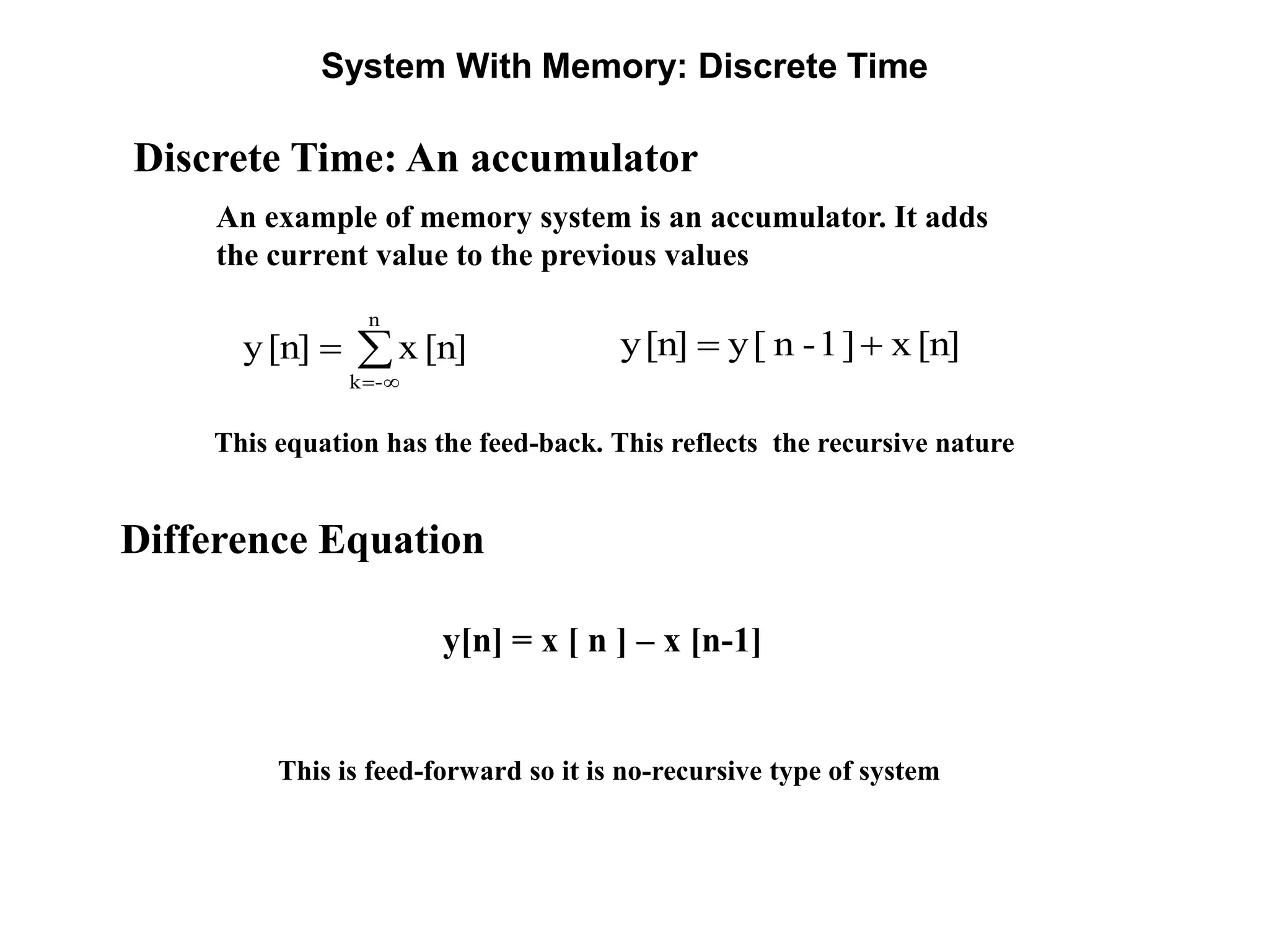 System With Memory: Discrete Time
Discrete Time: An accumulator
An example of memory system is an accumulator. It adds
the current value to the previous values



n
-k
[n]x[n]y [n]x]1-n[y[n]y 
This is feed-forward so it is no-recursive type of system
Difference Equation
y[n] = x [ n ] – x [n-1]
This equation has the feed-back. This reflects the recursive nature
 