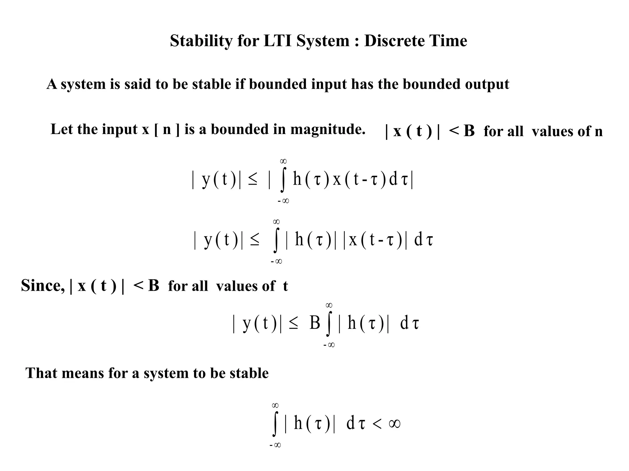 Stability for LTI System : Discrete Time
A system is said to be stable if bounded input has the bounded output
Let the input x [ n ] is a bounded in magnitude. | x ( t ) | < B for all values of n
|τd)τ-t(x)τ(h||)t(y|
-




τd|)τ-t(x||)τ(h||)t(y|
-




Since, | x ( t ) | < B for all values of t
τd|)τ(h|B|)t(y|
-




That means for a system to be stable



τd|)τ(h|
-
 