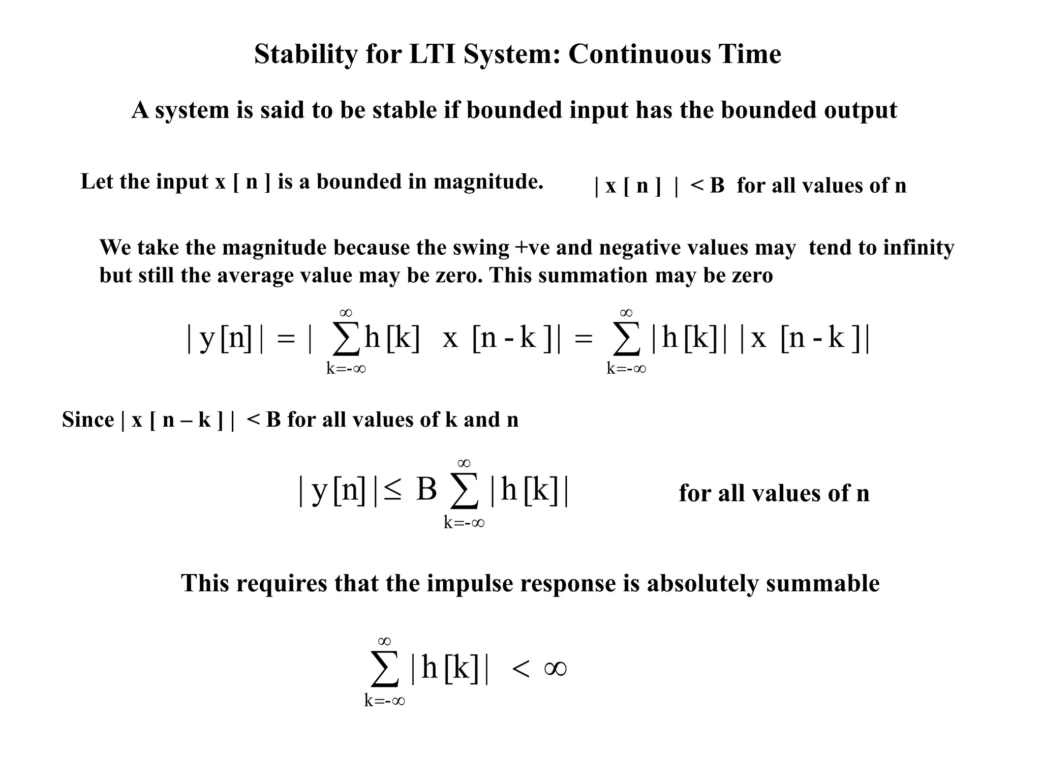 Stability for LTI System: Continuous Time
A system is said to be stable if bounded input has the bounded output
Let the input x [ n ] is a bounded in magnitude. | x [ n ] | < B for all values of n
|]k-[nx||[k]h||]k-[nx[k]h||[n]y|
-k-k










-k
|[k]h|B|[n]y|
Since | x [ n – k ] | < B for all values of k and n
This requires that the impulse response is absolutely summable



|[k]h|
-k
for all values of n
We take the magnitude because the swing +ve and negative values may tend to infinity
but still the average value may be zero. This summation may be zero
 