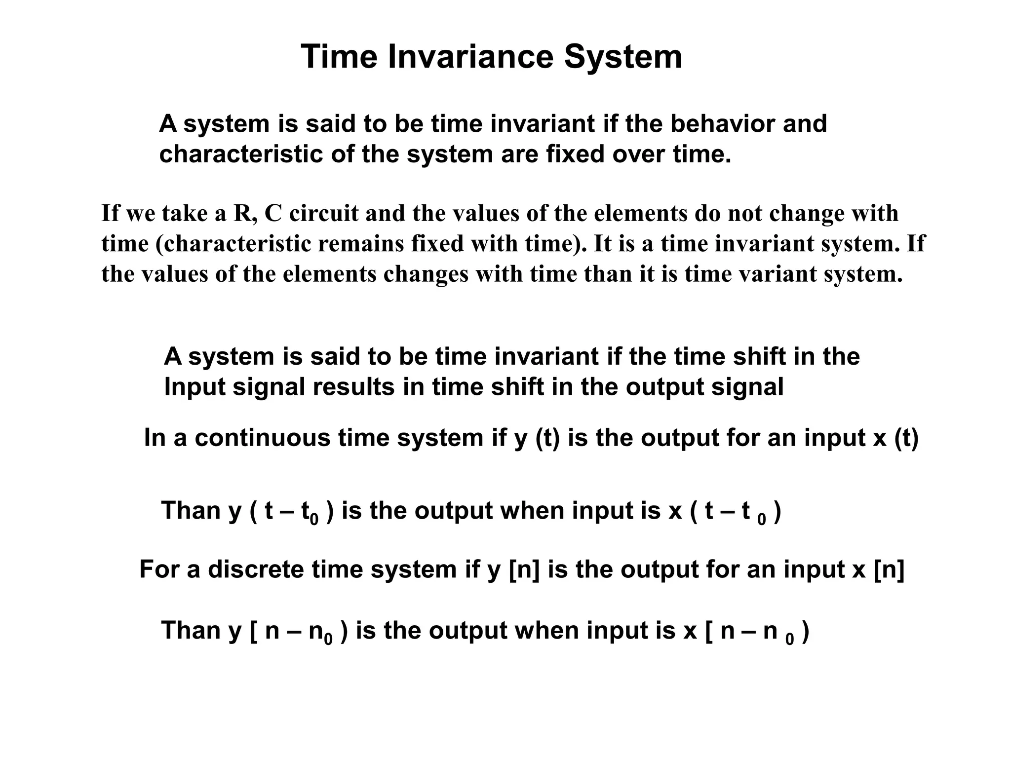 Time Invariance System
A system is said to be time invariant if the behavior and
characteristic of the system are fixed over time.
A system is said to be time invariant if the time shift in the
Input signal results in time shift in the output signal
In a continuous time system if y (t) is the output for an input x (t)
Than y ( t – t0 ) is the output when input is x ( t – t 0 )
For a discrete time system if y [n] is the output for an input x [n]
Than y [ n – n0 ) is the output when input is x [ n – n 0 )
If we take a R, C circuit and the values of the elements do not change with
time (characteristic remains fixed with time). It is a time invariant system. If
the values of the elements changes with time than it is time variant system.
 