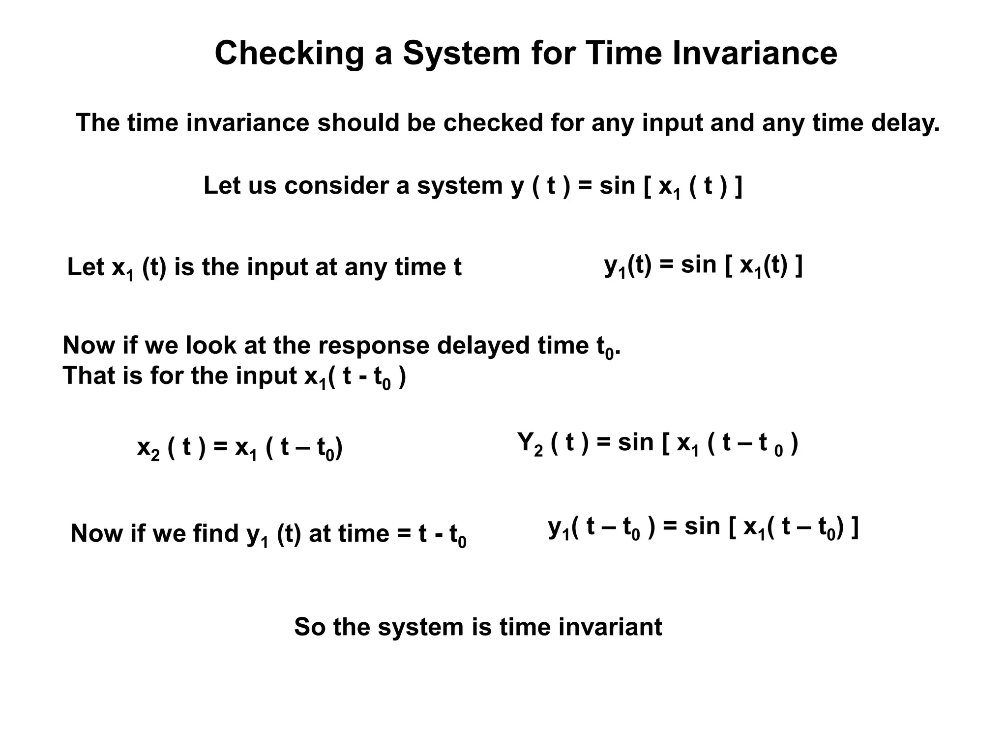 Checking a System for Time Invariance
Let us consider a system y ( t ) = sin [ x1 ( t ) ]
Let x1 (t) is the input at any time t y1(t) = sin [ x1(t) ]
Now if we look at the response delayed time t0.
That is for the input x1( t - t0 )
x2 ( t ) = x1 ( t – t0) Y2 ( t ) = sin [ x1 ( t – t 0 )
Now if we find y1 (t) at time = t - t0
y1( t – t0 ) = sin [ x1( t – t0) ]
So the system is time invariant
The time invariance should be checked for any input and any time delay.
 