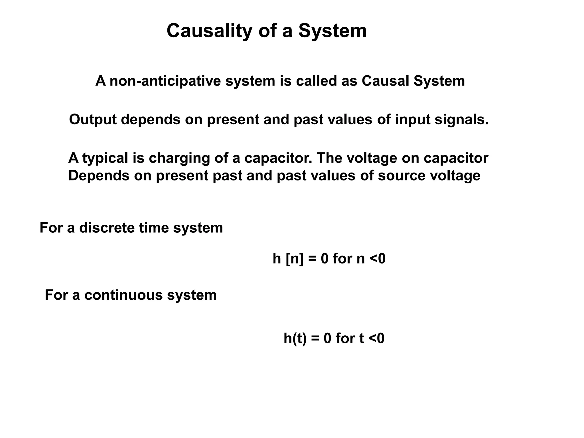 Causality of a System
A non-anticipative system is called as Causal System
Output depends on present and past values of input signals.
h(t) = 0 for t <0
A typical is charging of a capacitor. The voltage on capacitor
Depends on present past and past values of source voltage
h [n] = 0 for n <0
For a discrete time system
For a continuous system
 