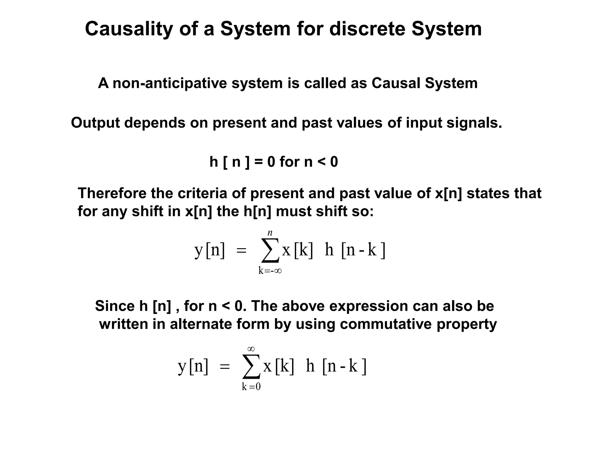 Causality of a System for discrete System
A non-anticipative system is called as Causal System
Output depends on present and past values of input signals.
Therefore the criteria of present and past value of x[n] states that
for any shift in x[n] the h[n] must shift so:
]k-[nh[k]x[n]y
-k


n
Since h [n] , for n < 0. The above expression can also be
written in alternate form by using commutative property
]k-[nh[k]x[n]y
0k




h [ n ] = 0 for n < 0
 