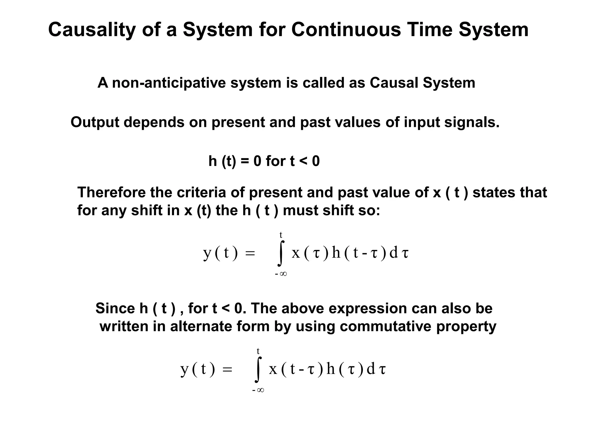 Causality of a System for Continuous Time System
A non-anticipative system is called as Causal System
Output depends on present and past values of input signals.
Therefore the criteria of present and past value of x ( t ) states that
for any shift in x (t) the h ( t ) must shift so:
Since h ( t ) , for t < 0. The above expression can also be
written in alternate form by using commutative property
h (t) = 0 for t < 0
τd)τ-t(h)τ(x)t(y
t
-


τd)τ(h)τ-t(x)t(y
t
-


 