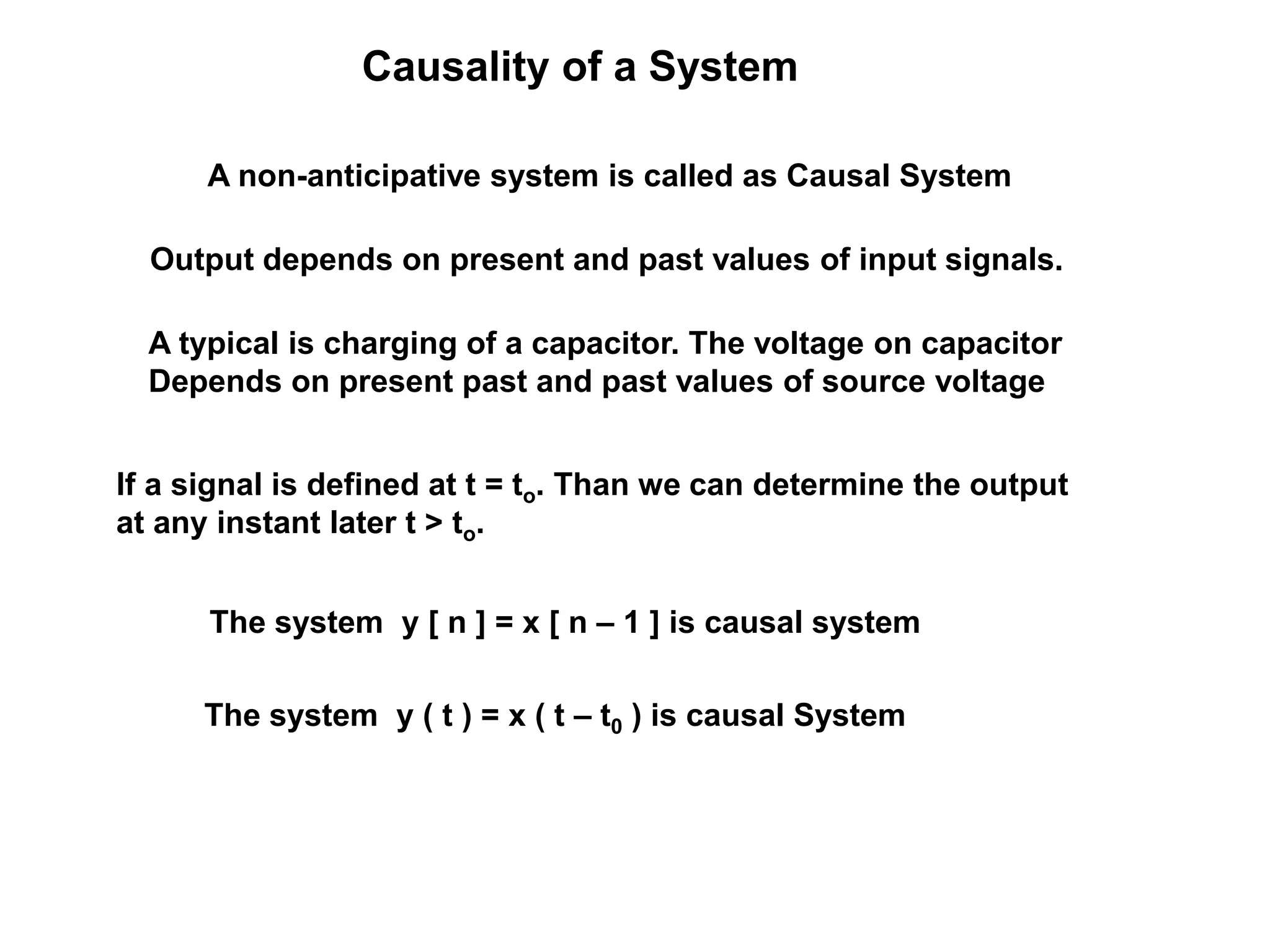 Causality of a System
A non-anticipative system is called as Causal System
Output depends on present and past values of input signals.
The system y [ n ] = x [ n – 1 ] is causal system
The system y ( t ) = x ( t – t0 ) is causal System
A typical is charging of a capacitor. The voltage on capacitor
Depends on present past and past values of source voltage
If a signal is defined at t = to. Than we can determine the output
at any instant later t > to.
 