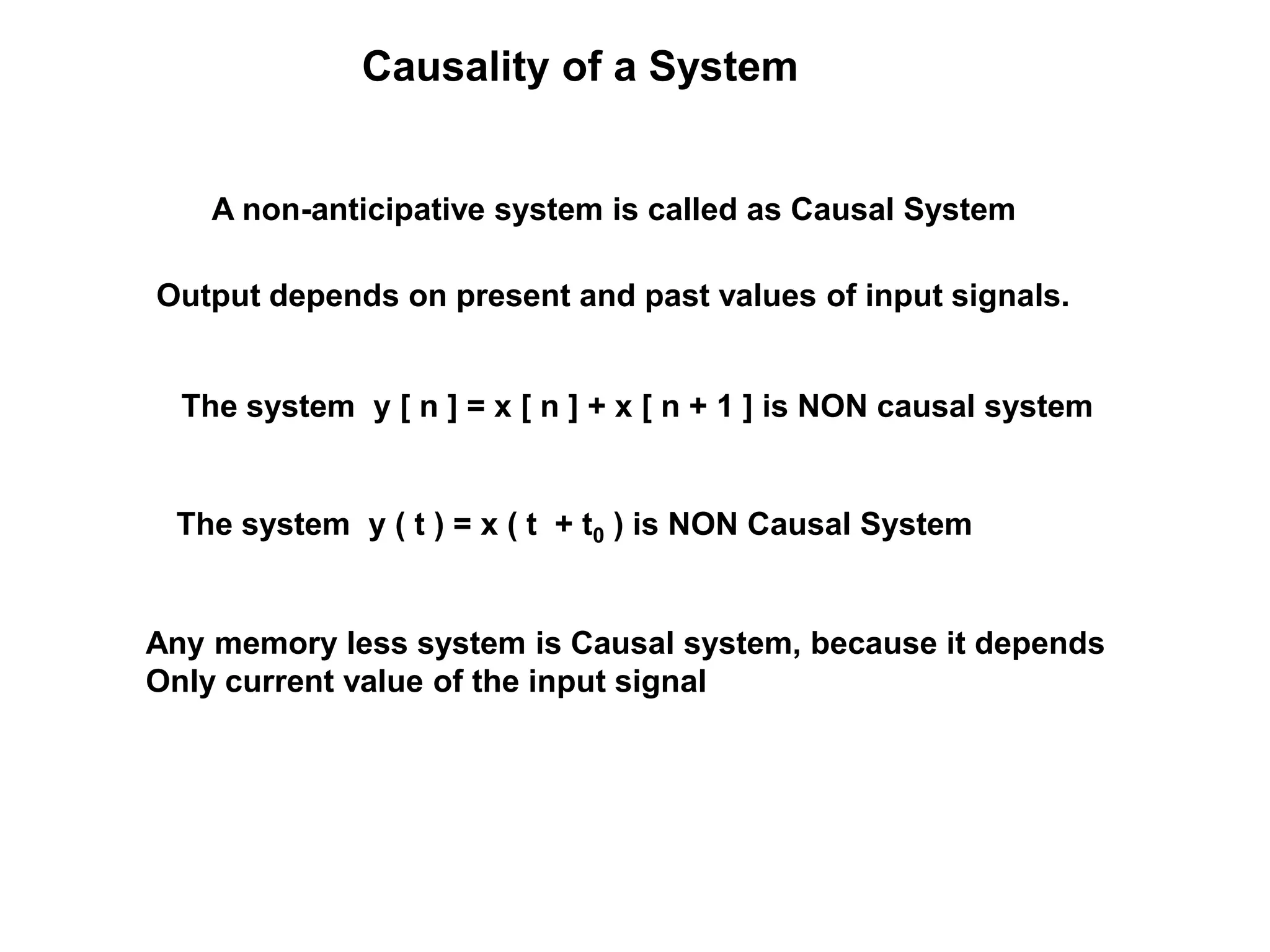 Causality of a System
A non-anticipative system is called as Causal System
Output depends on present and past values of input signals.
The system y [ n ] = x [ n ] + x [ n + 1 ] is NON causal system
The system y ( t ) = x ( t + t0 ) is NON Causal System
Any memory less system is Causal system, because it depends
Only current value of the input signal
 