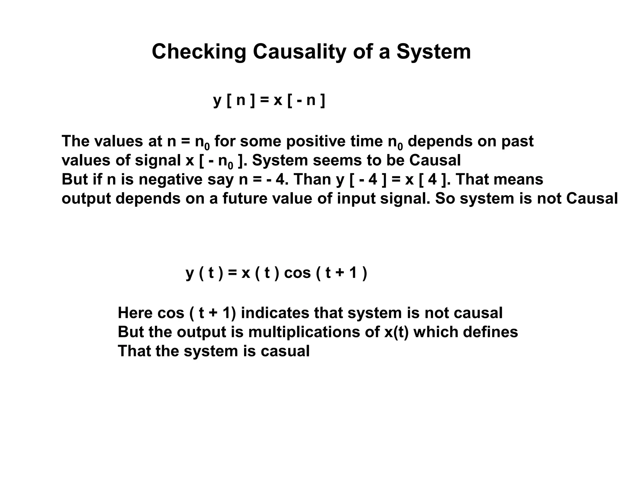 Checking Causality of a System
y [ n ] = x [ - n ]
The values at n = n0 for some positive time n0 depends on past
values of signal x [ - n0 ]. System seems to be Causal
But if n is negative say n = - 4. Than y [ - 4 ] = x [ 4 ]. That means
output depends on a future value of input signal. So system is not Causal
y ( t ) = x ( t ) cos ( t + 1 )
Here cos ( t + 1) indicates that system is not causal
But the output is multiplications of x(t) which defines
That the system is casual
 