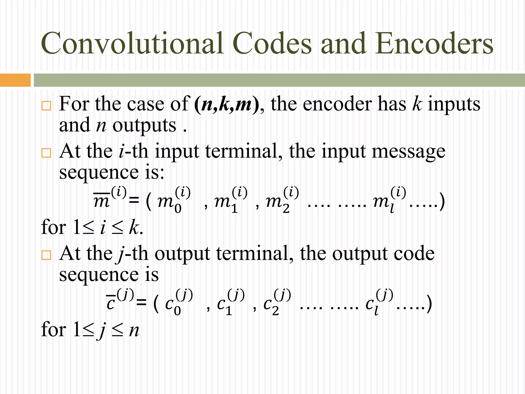 Convolutional Codes and Encoders
 For the case of (n,k,m), the encoder has k inputs
and n outputs .
 At the i-th input terminal, the input message
sequence is:
𝑚
(𝑖)
= ( 𝑚0
(𝑖)
, 𝑚1
(𝑖)
, 𝑚2
(𝑖)
…. ….. 𝑚𝑙
(𝑖)
…..)
for 1i k.
 At the j-th output terminal, the output code
sequence is
𝑐
(𝑗)
= ( 𝑐0
(𝑗)
, 𝑐1
(𝑗)
, 𝑐2
(𝑗)
…. ….. 𝑐𝑙
(𝑗)
…..)
for 1j n
 