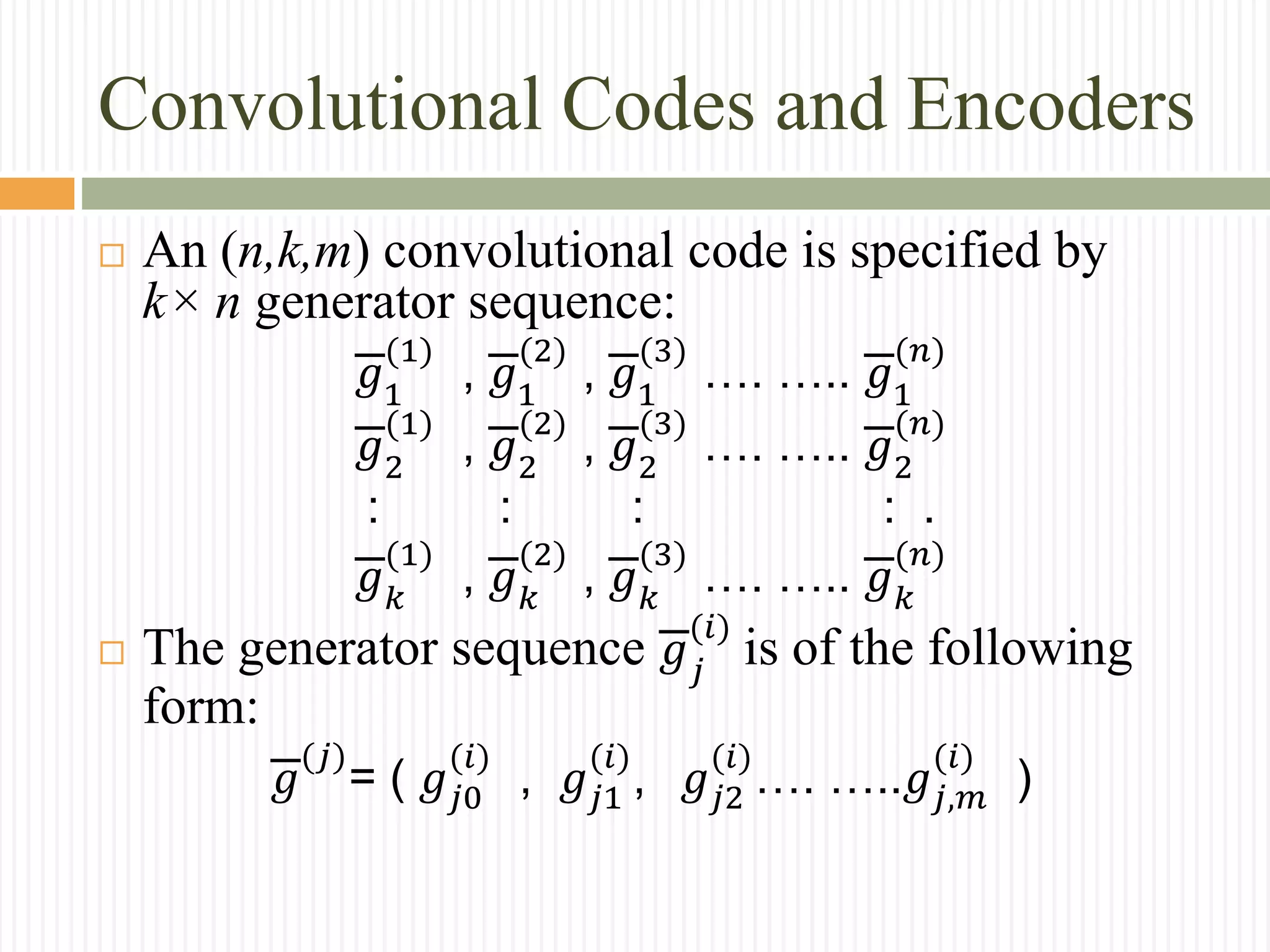 Convolutional Codes and Encoders
 An (n,k,m) convolutional code is specified by
k× n generator sequence:
𝑔1
(1)
, 𝑔1
(2)
, 𝑔1
(3)
…. ….. 𝑔1
(𝑛)
𝑔2
(1)
, 𝑔2
(2)
, 𝑔2
(3)
…. ….. 𝑔2
(𝑛)
: : : : .
𝑔 𝑘
(1)
, 𝑔 𝑘
(2)
, 𝑔 𝑘
(3)
…. ….. 𝑔 𝑘
(𝑛)
 The generator sequence 𝑔 𝑗
(𝑖)
is of the following
form:
𝑔
(𝑗)
= ( 𝑔𝑗0
(𝑖)
, 𝑔𝑗1
(𝑖)
, 𝑔𝑗2
(𝑖)
…. …..𝑔𝑗,𝑚
(𝑖)
)
 