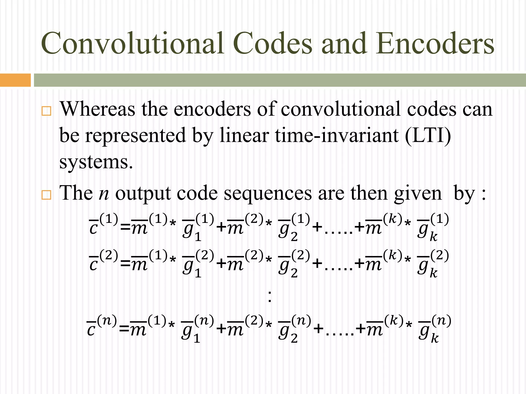 Convolutional Codes and Encoders
 Whereas the encoders of convolutional codes can
be represented by linear time-invariant (LTI)
systems.
 The n output code sequences are then given by :
𝑐
(1)
=𝑚
(1)
* 𝑔1
(1)
+𝑚
(2)
* 𝑔2
(1)
+…..+𝑚
(𝑘)
* 𝑔 𝑘
(1)
𝑐
(2)
=𝑚
(1)
* 𝑔1
(2)
+𝑚
(2)
* 𝑔2
(2)
+…..+𝑚
(𝑘)
* 𝑔 𝑘
(2)
:
𝑐
(𝑛)
=𝑚
(1)
* 𝑔1
(𝑛)
+𝑚
(2)
* 𝑔2
(𝑛)
+…..+𝑚
(𝑘)
* 𝑔 𝑘
(𝑛)
 