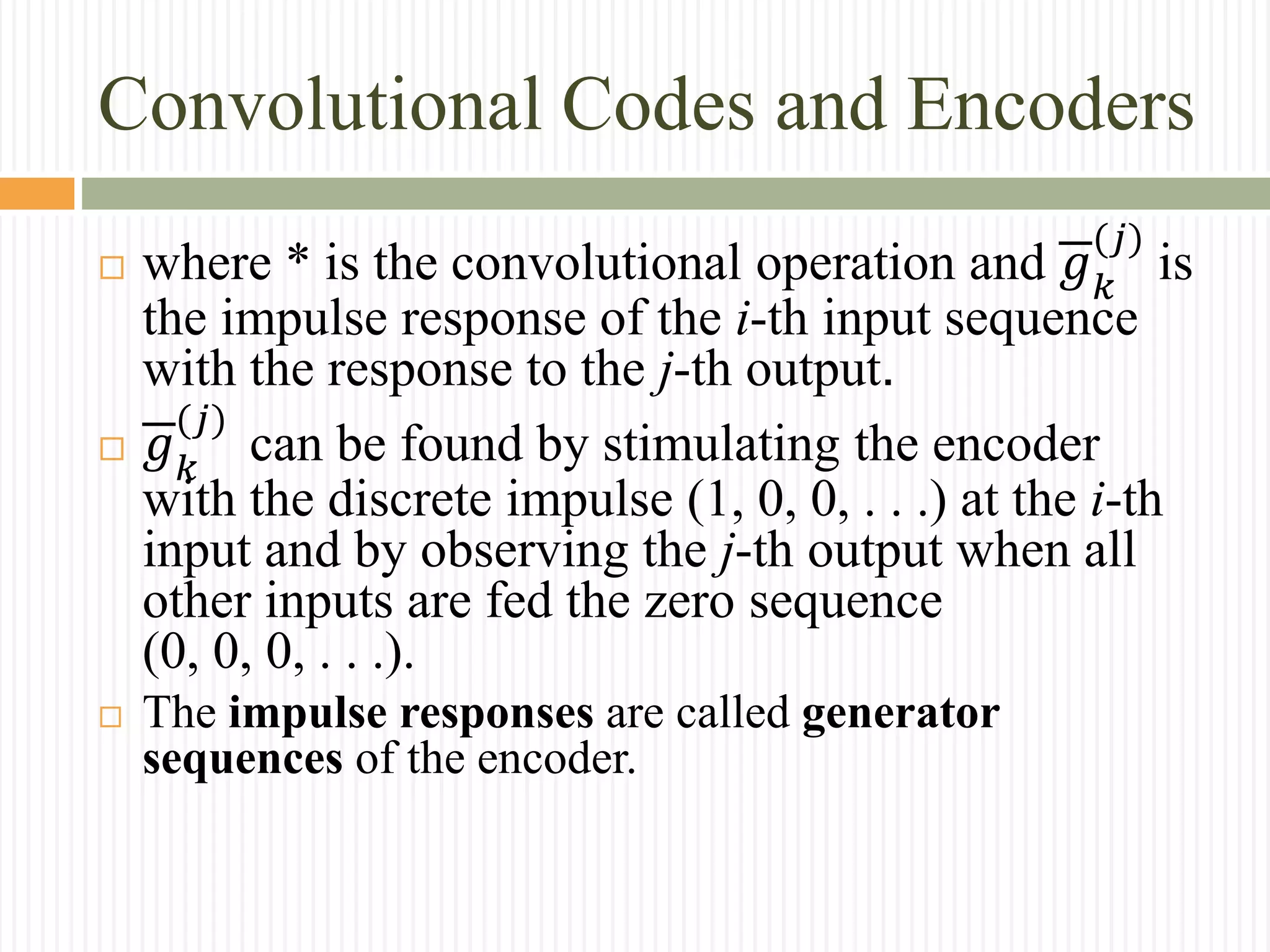 Convolutional Codes and Encoders
 where * is the convolutional operation and 𝑔 𝑘
(𝑗)
is
the impulse response of the i-th input sequence
with the response to the j-th output.
 𝑔 𝑘
(𝑗)
can be found by stimulating the encoder
with the discrete impulse (1, 0, 0, . . .) at the i-th
input and by observing the j-th output when all
other inputs are fed the zero sequence
(0, 0, 0, . . .).
 The impulse responses are called generator
sequences of the encoder.
 