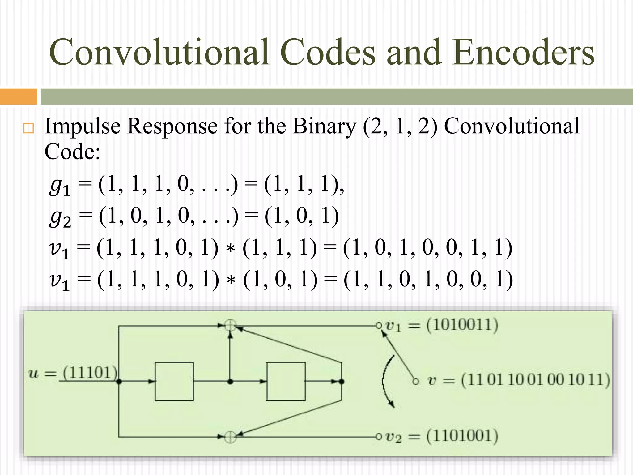 Convolutional Codes and Encoders
 Impulse Response for the Binary (2, 1, 2) Convolutional
Code:
𝑔1 = (1, 1, 1, 0, . . .) = (1, 1, 1),
𝑔2 = (1, 0, 1, 0, . . .) = (1, 0, 1)
𝑣1 = (1, 1, 1, 0, 1) ∗ (1, 1, 1) = (1, 0, 1, 0, 0, 1, 1)
𝑣1 = (1, 1, 1, 0, 1) ∗ (1, 0, 1) = (1, 1, 0, 1, 0, 0, 1)
 