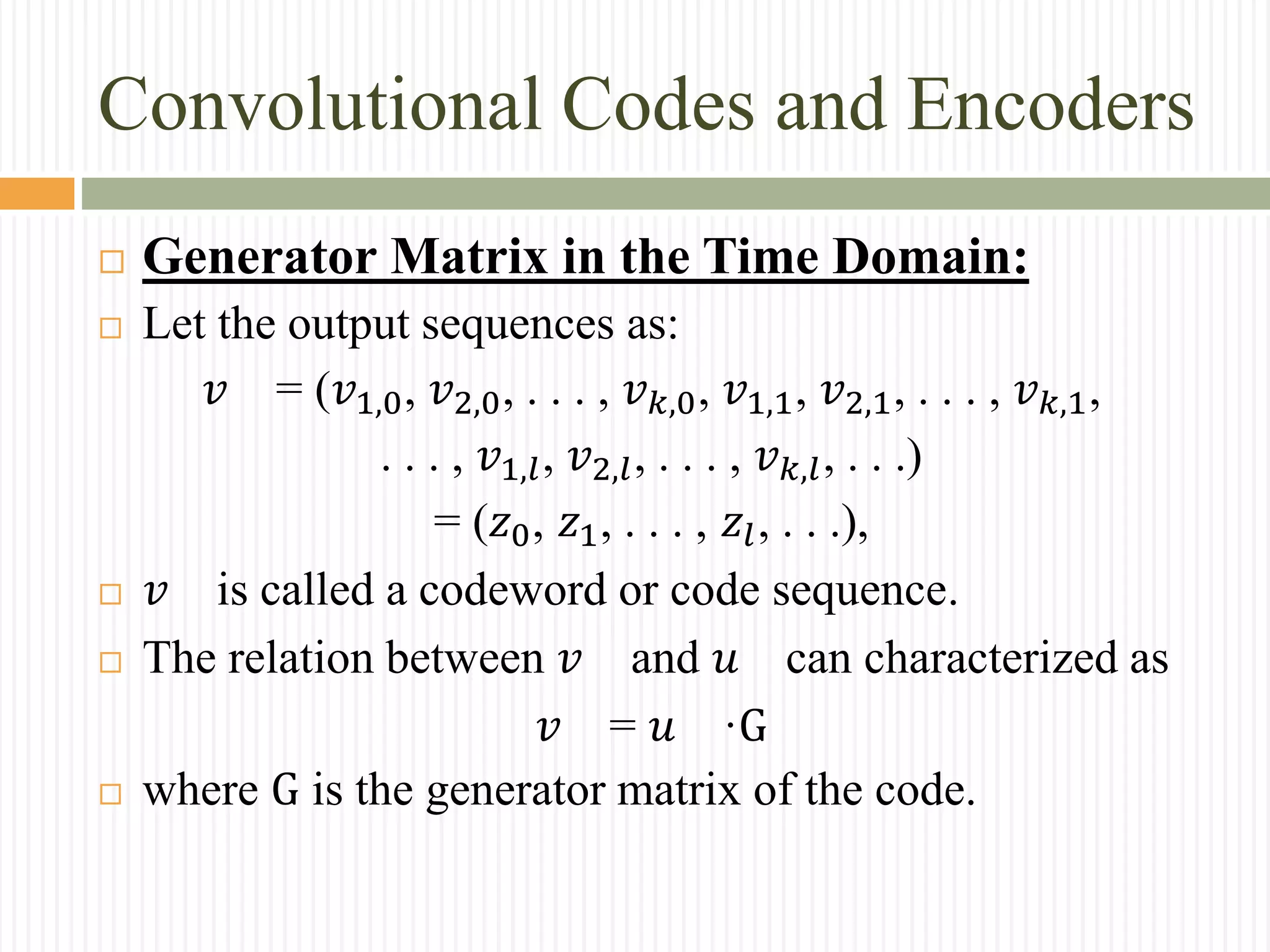 Convolutional Codes and Encoders
 Generator Matrix in the Time Domain:
 Let the output sequences as:
𝑣 = (𝑣1,0, 𝑣2,0, . . . , 𝑣 𝑘,0, 𝑣1,1, 𝑣2,1, . . . , 𝑣 𝑘,1,
. . . , 𝑣1,𝑙, 𝑣2,𝑙, . . . , 𝑣 𝑘,𝑙, . . .)
= (𝑧0, 𝑧1, . . . , 𝑧𝑙, . . .),
 𝑣 is called a codeword or code sequence.
 The relation between 𝑣 and 𝑢 can characterized as
𝑣 = 𝑢 ·G
 where G is the generator matrix of the code.
 