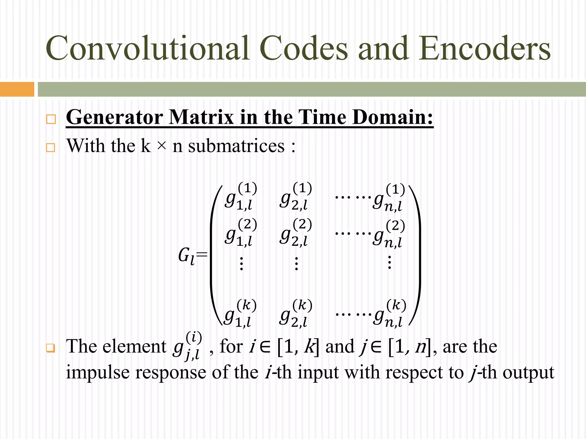 Convolutional Codes and Encoders
 Generator Matrix in the Time Domain:
 With the k × n submatrices :
𝐺𝑙=
𝑔1,𝑙
(1)
𝑔2,𝑙
(1)
⋯ ⋯
𝑔1,𝑙
(2)
𝑔2,𝑙
(2)
⋯ ⋯
⋮ ⋮
𝑔 𝑛,𝑙
(1)
𝑔 𝑛,𝑙
(2)
⋮
𝑔1,𝑙
(𝑘)
𝑔2,𝑙
(𝑘)
⋯ ⋯𝑔 𝑛,𝑙
(𝑘)
 The element 𝑔𝑗,𝑙
(𝑖)
, for i ∈ [1, k] and j ∈ [1, n], are the
impulse response of the i-th input with respect to j-th output
 