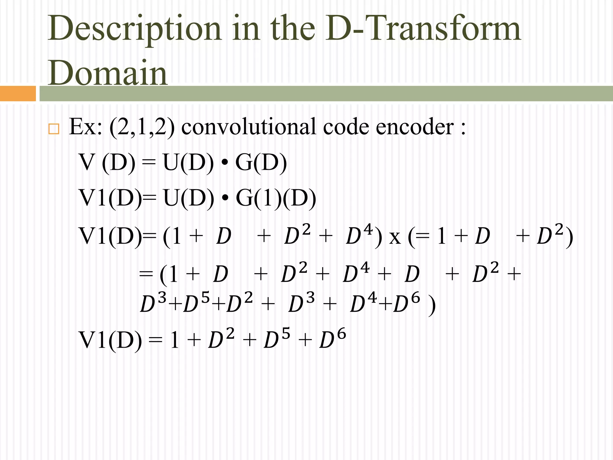 Description in the D-Transform
Domain
 Ex: (2,1,2) convolutional code encoder :
V (D) = U(D) • G(D)
V1(D)= U(D) • G(1)(D)
V1(D)= (1 + 𝐷 + 𝐷2
+ 𝐷4
) x (= 1 + 𝐷 + 𝐷2
)
= (1 + 𝐷 + 𝐷2
+ 𝐷4
+ 𝐷 + 𝐷2
+
𝐷3
+𝐷5
+𝐷2
+ 𝐷3
+ 𝐷4
+𝐷6
)
V1(D) = 1 + 𝐷2
+ 𝐷5
+ 𝐷6
 