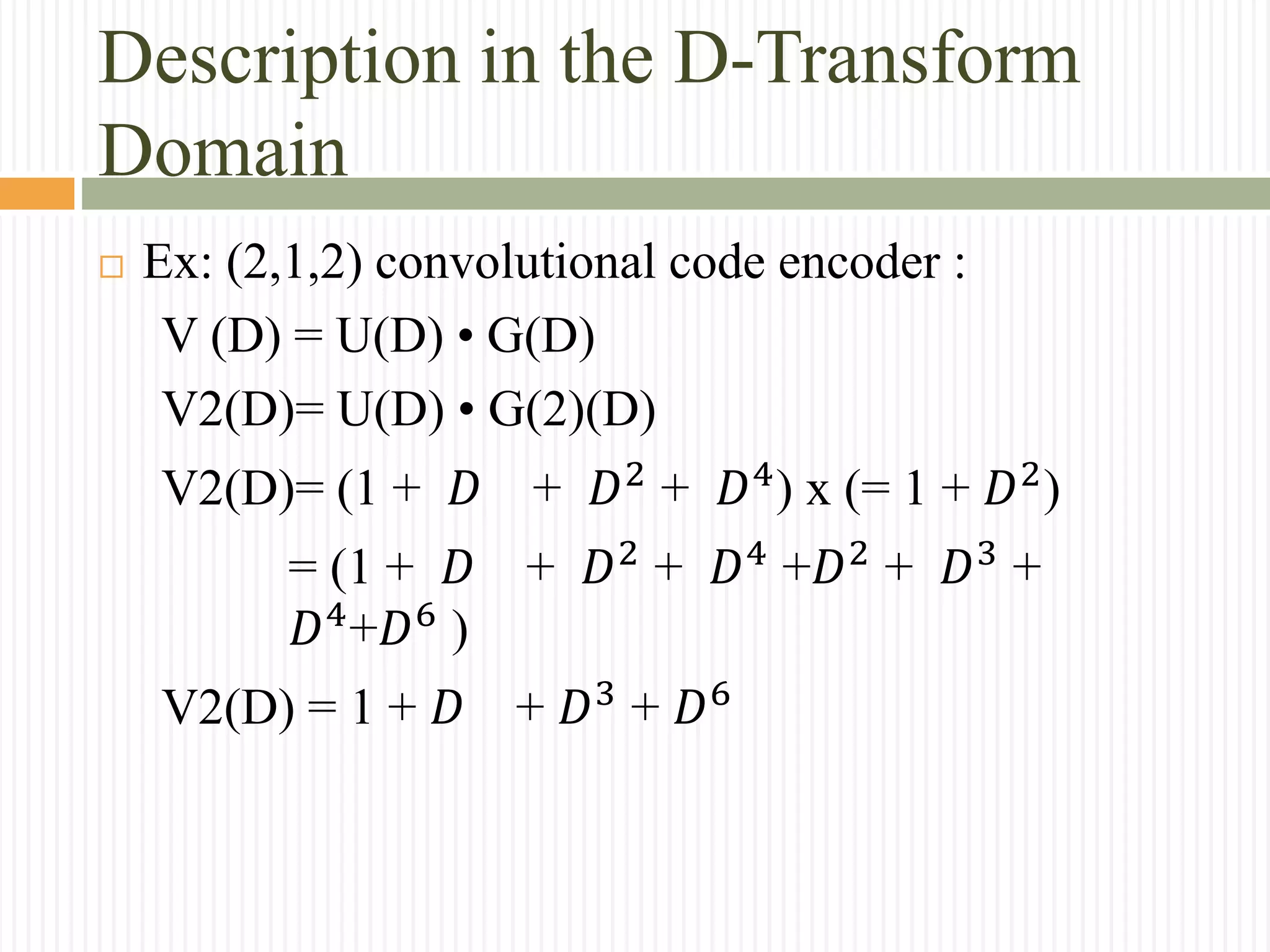 Description in the D-Transform
Domain
 Ex: (2,1,2) convolutional code encoder :
V (D) = U(D) • G(D)
V2(D)= U(D) • G(2)(D)
V2(D)= (1 + 𝐷 + 𝐷2
+ 𝐷4
) x (= 1 + 𝐷2
)
= (1 + 𝐷 + 𝐷2
+ 𝐷4
+𝐷2
+ 𝐷3
+
𝐷4
+𝐷6
)
V2(D) = 1 + 𝐷 + 𝐷3
+ 𝐷6
 