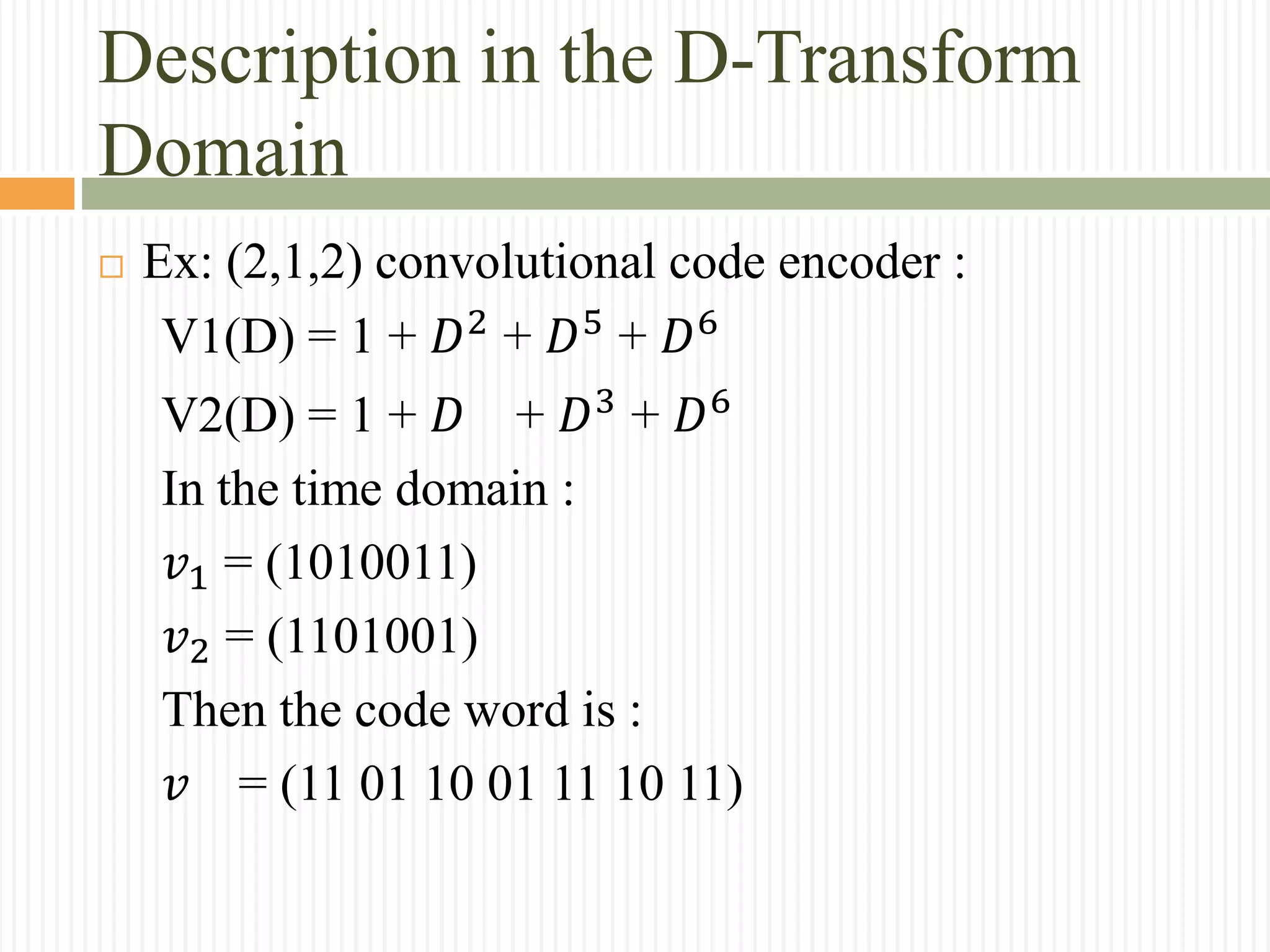 Description in the D-Transform
Domain
 Ex: (2,1,2) convolutional code encoder :
V1(D) = 1 + 𝐷2
+ 𝐷5
+ 𝐷6
V2(D) = 1 + 𝐷 + 𝐷3
+ 𝐷6
In the time domain :
𝑣1 = (1010011)
𝑣2 = (1101001)
Then the code word is :
𝑣 = (11 01 10 01 11 10 11)
 