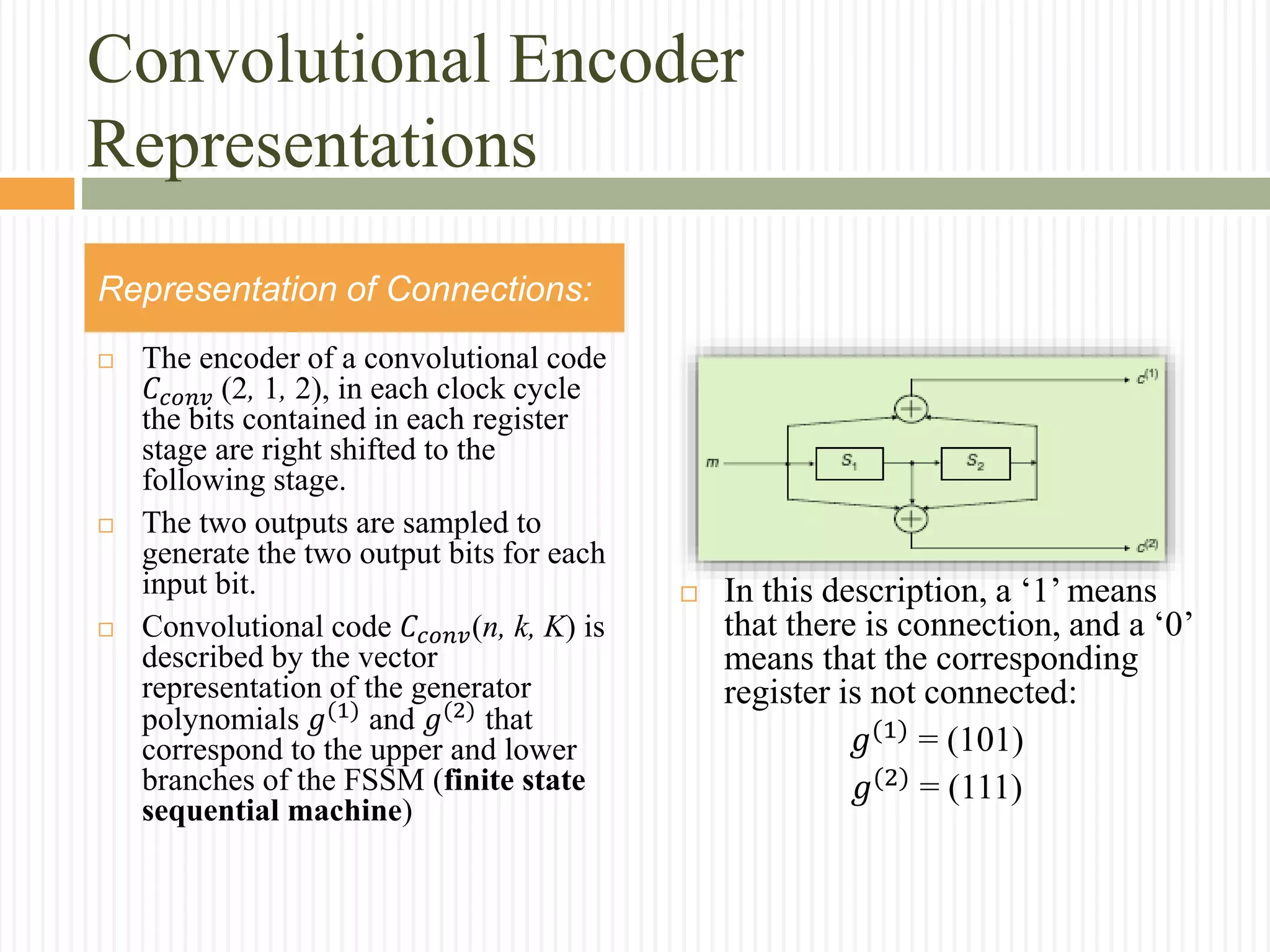 Convolutional Encoder
Representations
 The encoder of a convolutional code
𝐶𝑐𝑜𝑛𝑣 (2, 1, 2), in each clock cycle
the bits contained in each register
stage are right shifted to the
following stage.
 The two outputs are sampled to
generate the two output bits for each
input bit.
 Convolutional code 𝐶𝑐𝑜𝑛𝑣(n, k, K) is
described by the vector
representation of the generator
polynomials 𝑔(1) and 𝑔(2) that
correspond to the upper and lower
branches of the FSSM (finite state
sequential machine)
Representation of Connections:
 In this description, a ‘1’ means
that there is connection, and a ‘0’
means that the corresponding
register is not connected:
𝑔(1)
= (101)
𝑔(2) = (111)
 