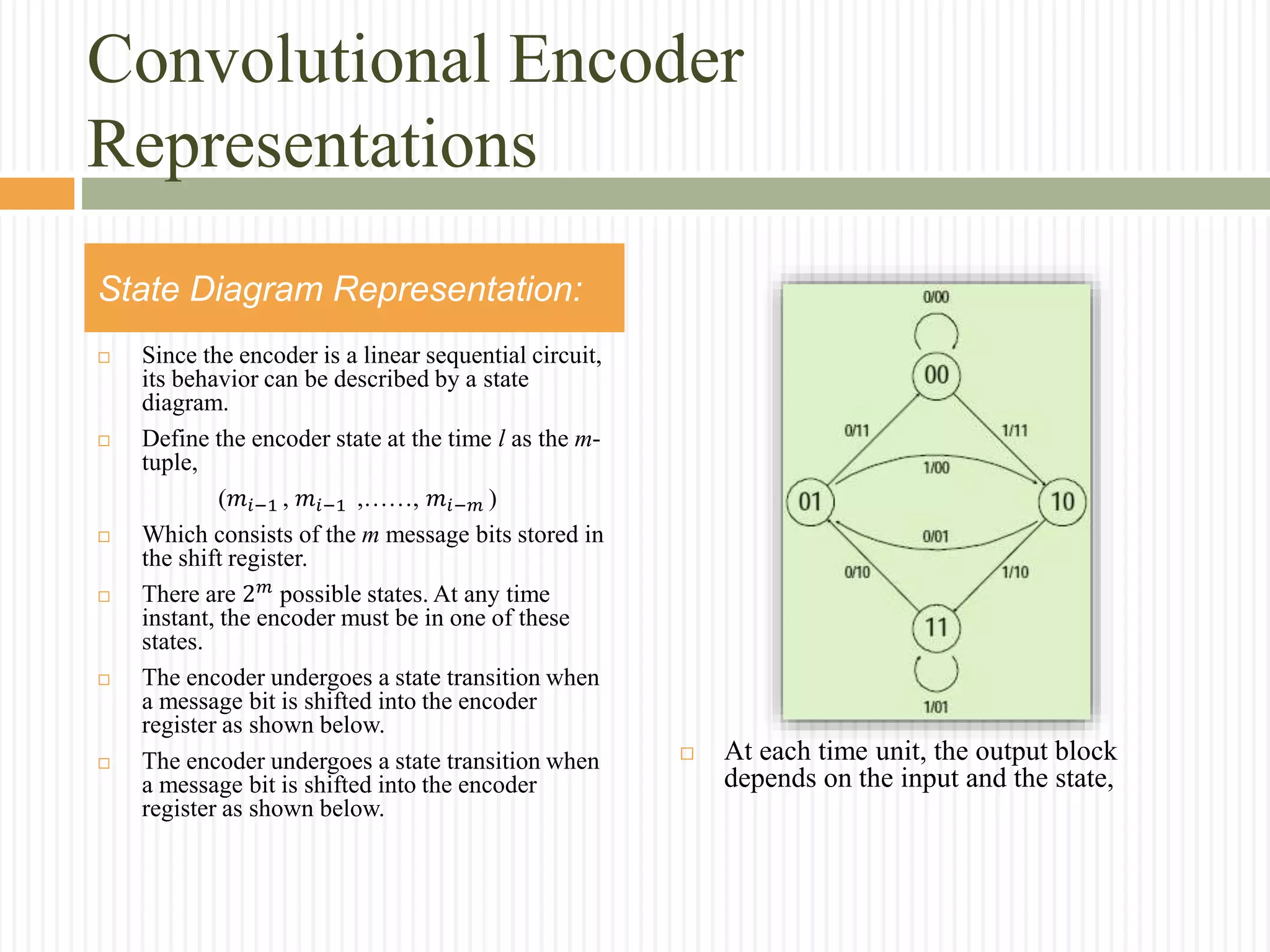 Convolutional Encoder
Representations
 Since the encoder is a linear sequential circuit,
its behavior can be described by a state
diagram.
 Define the encoder state at the time l as the m-
tuple,
(𝑚𝑖−1 , 𝑚𝑖−1 ,……, 𝑚𝑖−𝑚 )
 Which consists of the m message bits stored in
the shift register.
 There are 2 𝑚
possible states. At any time
instant, the encoder must be in one of these
states.
 The encoder undergoes a state transition when
a message bit is shifted into the encoder
register as shown below.
 The encoder undergoes a state transition when
a message bit is shifted into the encoder
register as shown below.
State Diagram Representation:
 At each time unit, the output block
depends on the input and the state,
 