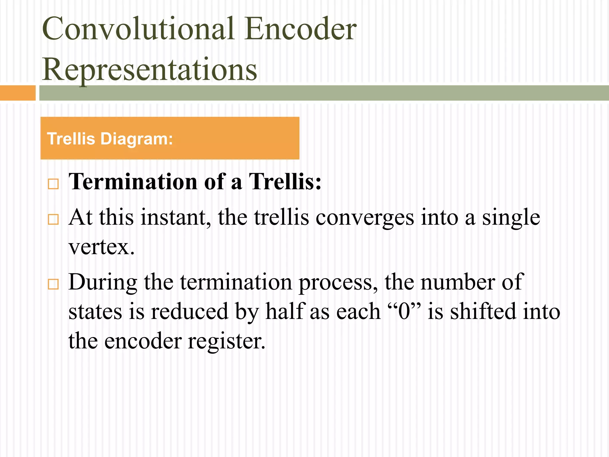 Convolutional Encoder
Representations
 Termination of a Trellis:
 At this instant, the trellis converges into a single
vertex.
 During the termination process, the number of
states is reduced by half as each “0” is shifted into
the encoder register.
Trellis Diagram:
 